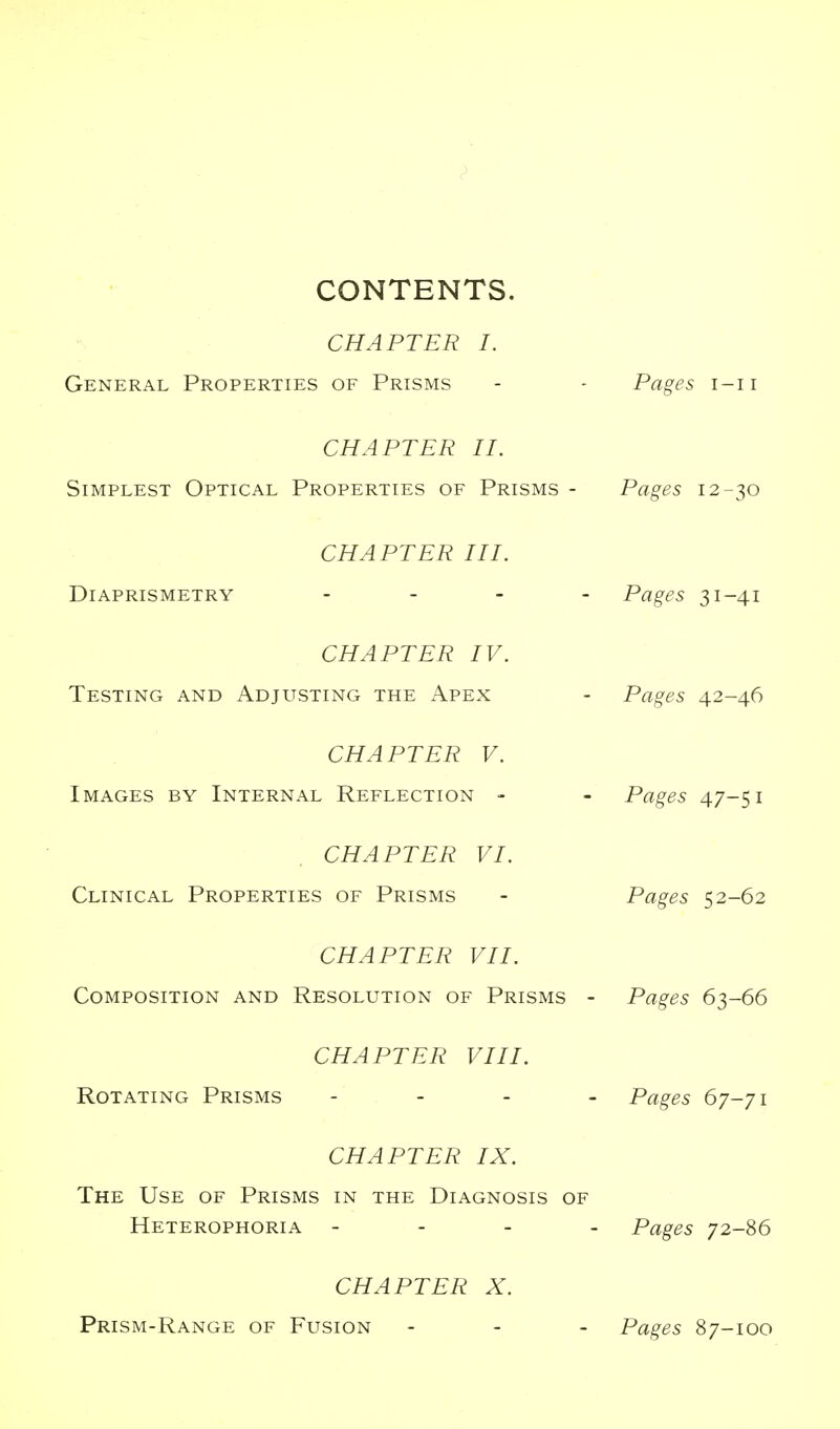 CONTENTS. CHAPTER I. General Properties of Prisms - - Pages i-ii CHAPTER II. Simplest Optical Properties of Prisms - Pages 12-30 CHAPTER III. Diaprismetry . - . _ Pages 31-41 CHAPTER IV. Testing and Adjusting the Apex - Pages 42-46 CHAPTER V. Images by Internal Reflection - - Pages 4.7-$1 CHAPTER VI. Clinical Properties of Prisms - Pages 52-62 CHAPTER VII. Composition and Resolution of Prisms - Pages 63-66 CHAPTER VIII. Rotating Prisms . - . _ Pages 67-71 CHAPTER IX. The Use of Prisms in the Diagnosis of Heterophoria - - - . Pages 72-86 CHAPTER X. Prism-Range of Fusion - - - Pages 87-100