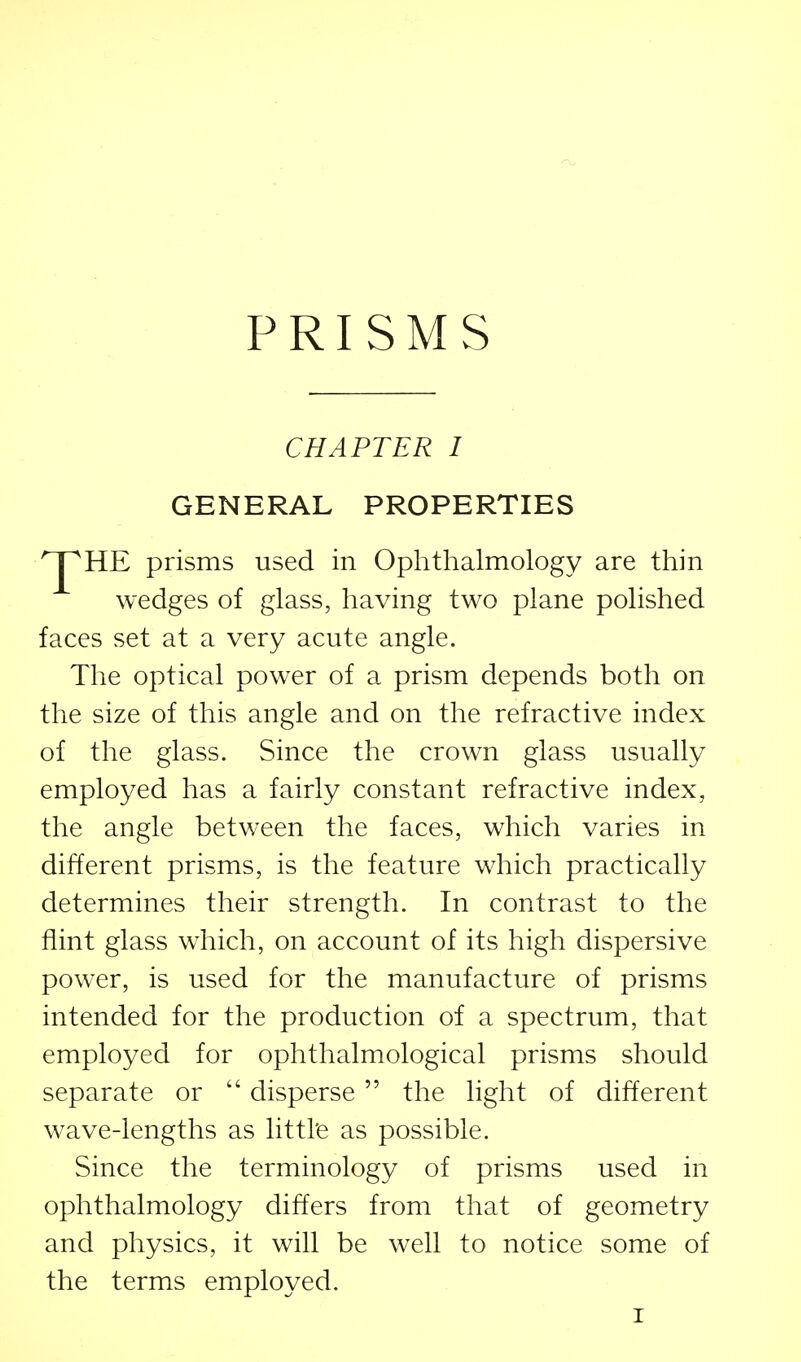 PRISMS CHAPTER I GENERAL PROPERTIES HE prisms used in Ophthalmology are thin wedges of glass, having two plane polished faces set at a very acute angle. The optical power of a prism depends both on the size of this angle and on the refractive index of the glass. Since the crown glass usually employed has a fairly constant refractive index, the angle between the faces, which varies in different prisms, is the feature which practically determines their strength. In contrast to the flint glass which, on account of its high dispersive power, is used for the manufacture of prisms intended for the production of a spectrum, that employed for ophthalmological prisms should separate or  disperse  the light of different wave-lengths as littl'e as possible. Since the terminology of prisms used in ophthalmology differs from that of geometry and physics, it will be well to notice some of the terms employed.