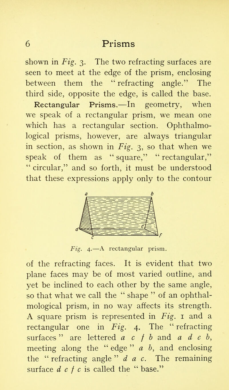 shown in Fig. 3. The two refracting surfaces are seen to meet at the edge of the prism, enclosing between them the  refracting angle. The third side, opposite the edge, is called the base. Rectangular Prisms.—In geometry, when we speak of a rectangular prism, we mean one which has a rectangular section. Ophthalmo- logical prisms, however, are always triangular in section, as shown in Fig. 3, so that when we speak of them as  square,  rectangular,  circular, and so forth, it must be understood that these expressions apply only to the contour 3 b Fig. 4.—A rectangular prism. of the refracting faces. It is evident that two plane faces may be of most varied outline, and yet be inclined to each other by the same angle, so that what we call the  shape  of an ophthal- mological prism, in no way affects its strength. A square prism is represented in Fig. i and a rectangular one in Fig. 4. The  refracting surfaces are lettered a c f h and a d e b, meeting along the  edge ''a b, and enclosing the  refracting angle d a c. The remaining surface d e f c is called the  base.