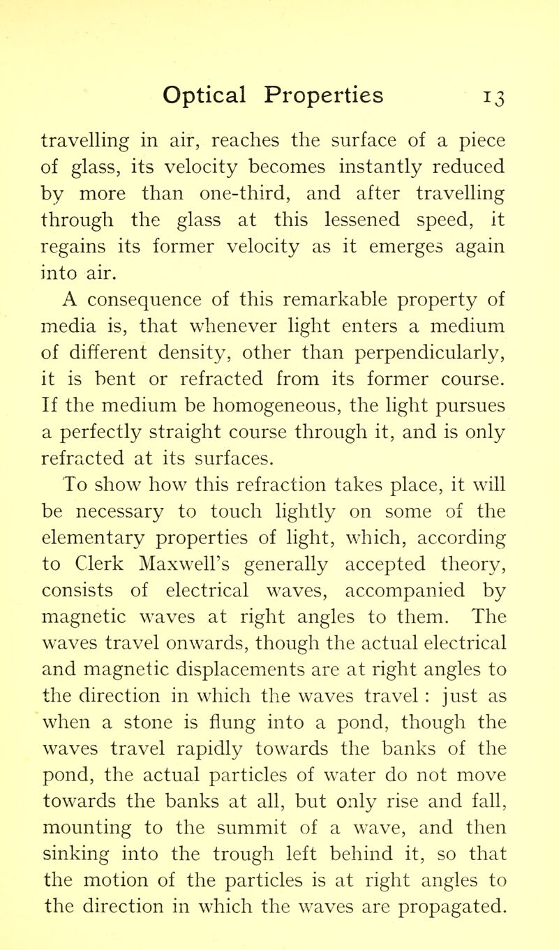 travelling in air, reaches the surface of a piece of glass, its velocity becomes instantly reduced by more than one-third, and after travelling through the glass at this lessened speed, it regains its former velocity as it emerges again into air. A consequence of this remarkable property of media is, that whenever light enters a medium of different density, other than perpendicularly, it is bent or refracted from its former course. If the medium be homogeneous, the light pursues a perfectly straight course through it, and is only refracted at its surfaces. To show how this refraction takes place, it will be necessary to touch lightly on some of the elementary properties of light, which, according to Clerk Maxwell's generally accepted theory, consists of electrical waves, accompanied by magnetic waves at right angles to them. The waves travel onwards, though the actual electrical and magnetic displacements are at right angles to the direction in which the waves travel: just as when a stone is flung into a pond, though the waves travel rapidly towards the banks of the pond, the actual particles of w^ater do not move towards the banks at all, but only rise and fall, mounting to the summit of a wave, and then sinking into the trough left behind it, so that the motion of the particles is at right angles to the direction in which the waves are propagated.