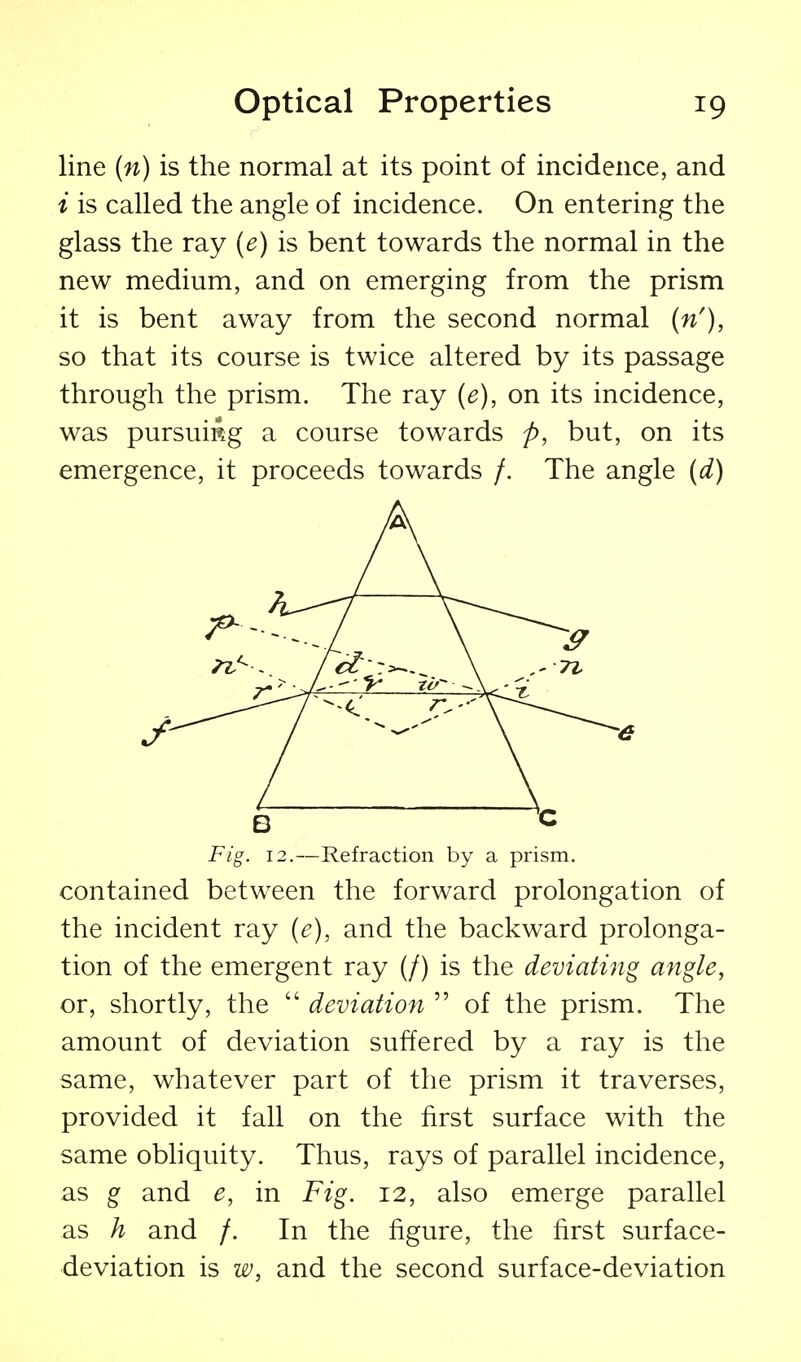 line (n) is the normal at its point of incidence, and i is called the angle of incidence. On entering the glass the ray {e) is bent towards the normal in the new medium, and on emerging from the prism it is bent away from the second normal {n'), so that its course is twice altered by its passage through the prism. The ray (e), on its incidence, was pursuing a course towards p, but, on its emergence, it proceeds towards /. The angle (d) contained between the forward prolongation of the incident ray (e), and the backward prolonga- tion of the emergent ray (/) is the deviating angle, or, shortly, the  deviation  of the prism. The amount of deviation suffered by a ray is the same, whatever part of the prism it traverses, provided it fall on the first surface with the same obhquity. Thus, rays of parallel incidence, as g and e, in Fig. 12, also emerge parallel as h and /. In the figure, the first surface- deviation is w, and the second surface-deviation