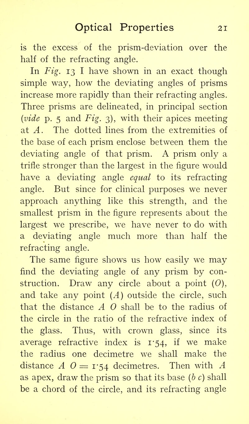 is the excess of the prism-deviation over the half of the refracting angle. In Fig. 13 I have shown in an exact though simple way, how the deviating angles of prisms increase more rapidly than their refracting angles. Three prisms are delineated, in principal section {vide p. 5 and Fig. 3), with their apices meeting at A. The dotted lines from the extremities of the base of each prism enclose between them the deviating angle of that prism. A prism only a trifle stronger than the largest in the figure would have a deviating angle equal to its refracting angle. But since for clinical purposes we never approach anything like this strength, and the smallest prism in the figure represents about the largest we prescribe, we have never to do with a deviating angle much more than half the refracting angle. The same figure shows us how easily we may find the deviating angle of any prism by con- struction. Draw any circle about a point (0), and take any point {A) outside the circle, such that the distance A 0 shall be to the radius of the circle in the ratio of the refractive index of the glass. Thus, with crown glass, since its average refractive index is i'54, if we make the radius one decimetre we shall make the distance A 0 == 1-54 decimetres. Then with A as apex, draw the prism so that its base {h c) shall be a chord of the circle, and its refracting angle