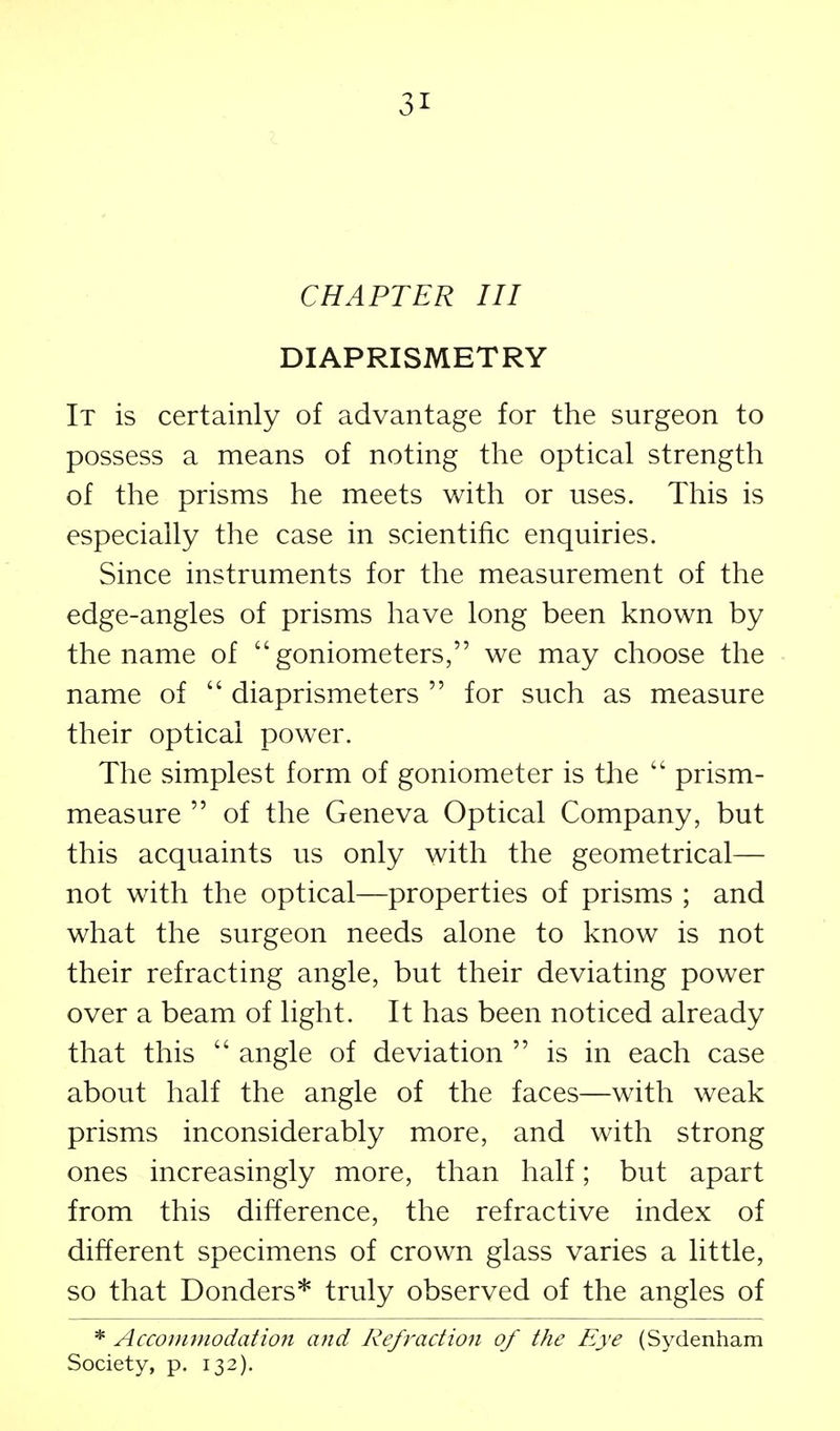 CHAPTER III DIAPRISMETRY It is certainly of advantage for the surgeon to possess a means of noting the optical strength of the prisms he meets with or uses. This is especially the case in scientific enquiries. Since instruments for the measurement of the edge-angles of prisms have long been known by the name of goniometers, we may choose the name of  diaprismeters  for such as measure their optical power. The simplest form of goniometer is the  prism- measure  of the Geneva Optical Company, but this acquaints us only with the geometrical— not with the optical—properties of prisms ; and what the surgeon needs alone to know is not their refracting angle, but their deviating power over a beam of light. It has been noticed already that this  angle of deviation  is in each case about half the angle of the faces—with weak prisms inconsiderably more, and with strong ones increasingly more, than half; but apart from this difference, the refractive index of different specimens of crown glass varies a little, so that Bonders* truly observed of the angles of * Accommodation and Refraction of the Eye (Sydenham Society, p. 132).