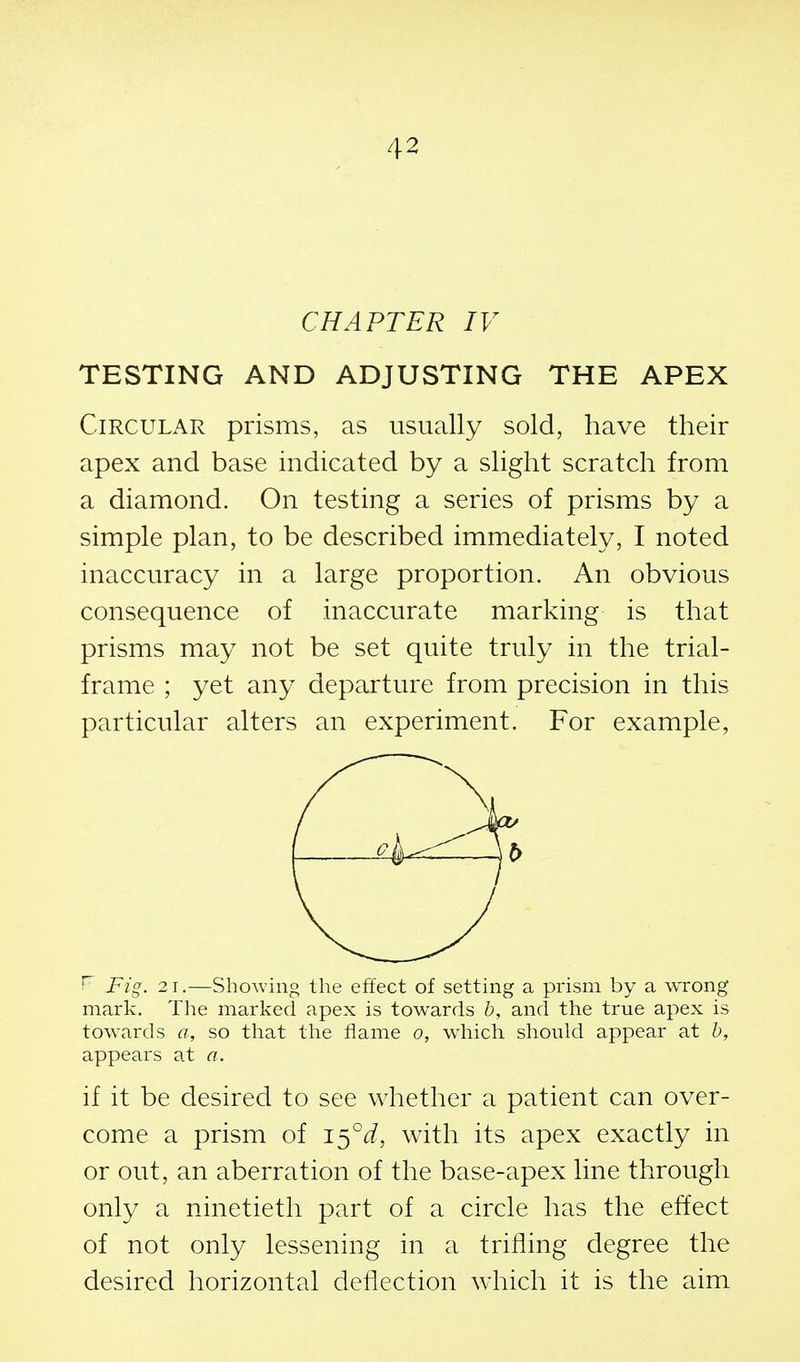 CHAPTER IV TESTING AND ADJUSTING THE APEX Circular prisms, as usually sold, have their apex and base indicated by a slight scratch from a diamond. On testing a series of prisms by a simple plan, to be described immediately, I noted inaccuracy in a large proportion. An obvious consequence of inaccurate marking is that prisms may not be set quite truly in the trial- frame ; yet any departure from precision in this particular alters an experiment. For example, ^ Fig. 2 1.—Showing the effect of setting a prism by a \vrong mark. Tlie marked apex is towards h, and the true apex is towards a, so that the fiame o, which should appear at h, appears at a. if it be desired to see whether a patient can over- come a prism of i^°d, with its apex exactly in or out, an aberration of the base-apex line through only a ninetieth part of a circle has the effect of not only lessening in a trilling degree the desired horizontal deflection which it is the aim b