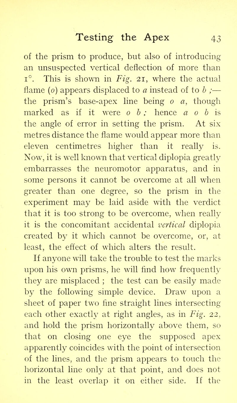 of the prism to produce, but also of introducing an unsuspected vertical deflection of more than 1°. This is shown in Fig. 21, where the actual flame (0) appears displaced to a instead of to b ;— the prism's base-apex line being 0 a, though marked as if it were oh; hence a 0 h is the angle of error in setting the prism. At six metres distance the flame would appear more than eleven centimetres higher than it really is. Now, it is well known that vertical diplopia greatly embarrasses the neuromotor apparatus, and in some persons it cannot be overcome at all when greater than one degree, so the prism in the experiment may be laid aside with the verdict that it is too strong to be overcome, when really it is the concomitant accidental vertical diplopia created by it which cannot be overcome, or, at least, the effect of which alters the result. If anyone will take the trouble to test the marks upon his own prisms, he will find how frequently they are misplaced ; the test can be easily made by the following simple device. Draw upon a sheet of paper two fine straight lines intersecting each other exactly at right angles, as in Fig. 22, and hold the prism horizontally above them, so that on closing one eye the supposed apex apparently coincides with the point of intersection of the lines, and the prism appears to touch the horizontal line only at that point, and does not in the least overlap it on either side. If the