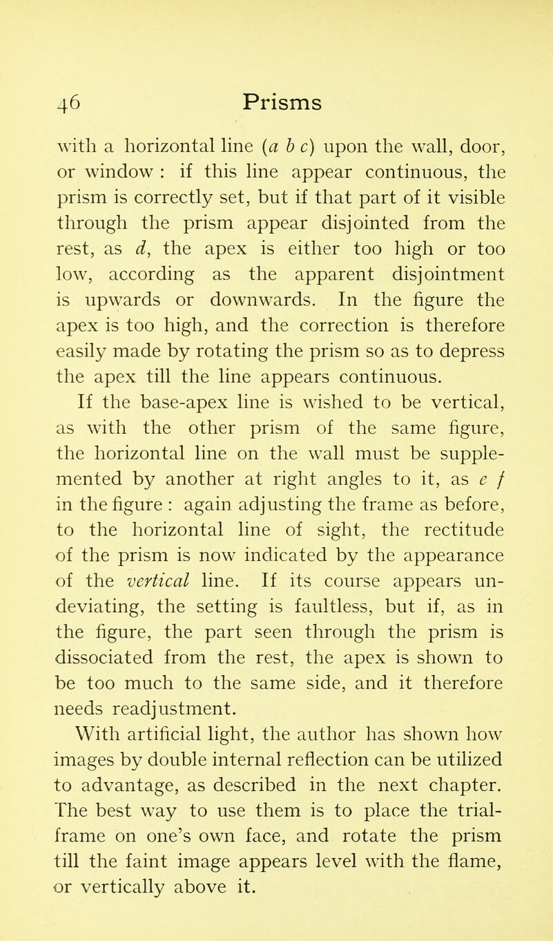 with a horizontal hne {a b c) upon the wall, door, or window : if this line appear continuous, the prism is correctly set, but if that part of it visible through the prism appear disjointed from the rest, as d, the apex is either too high or too low, according as the apparent disj ointment is upwards or downwards. In the figure the apex is too high, and the correction is therefore easily made by rotating the prism so as to depress the apex till the line appears continuous. If the base-apex line is wished to be vertical, as with the other prism of the same figure, the horizontal line on the wall must be supple- mented by another at right angles to it, as ^? / in the figure : again adjusting the frame as before, to the horizontal line of sight, the rectitude of the prism is now indicated by the appearance of the vertical line. If its course appears un- deviating, the setting is faultless, but if, as in the figure, the part seen through the prism is dissociated from the rest, the apex is shown to be too much to the same side, and it therefore needs readjustment. With artificial light, the author has shown how images by double internal reflection can be utilized to advantage, as described in the next chapter. The best way to use them is to place the trial- frame on one's own face, and rotate the prism till the faint image appears level wdth the flame, or vertically above it.