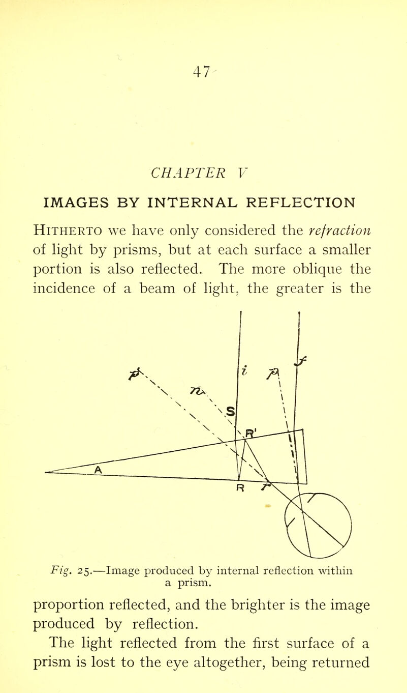 47^ CHAPTER V IMAGES BY INTERNAL REFLECTION Hitherto we have only considered the refraction of Hght by prisms, but at each surface a smaller portion is also reflected. The more oblique the incidence of a beam of light, the greater is the Fig. 25.—Image produced by internal reflection within a prism. proportion reflected, and the brighter is the image produced by reflection. The light reflected from the first surface of a prism is lost to the eye altogether, being returned