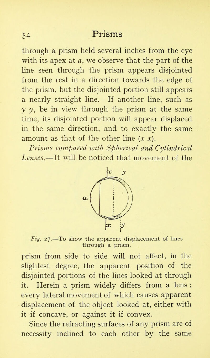 through a prism held several inches from the eye with its apex at a, we observe that the part of the line seen through the prism appears disjointed from the rest in a direction towards the edge of the prism, but the disjointed portion still appears a nearly straight line. If another line, such as y y, be in view through the prism at the same time, its disjointed portion will appear displaced in the same direction, and to exactly the same amount as that of the other line (x x). Prisms compared with Spherical and Cylindrical Lenses.—It will be noticed that movement of the Fig. 27.—To show the apparent displacement of Hnes through a prism. prism from side to side will not affect, in the slightest degree, the apparent position of the disjointed portions of the lines looked at through it. Herein a prism widely differs from a lens ; every lateral movement of which causes apparent displacement of the object looked at, either with it if concave, or against it if convex. Since the refracting surfaces of any prism are of necessity inclined to each other by the same