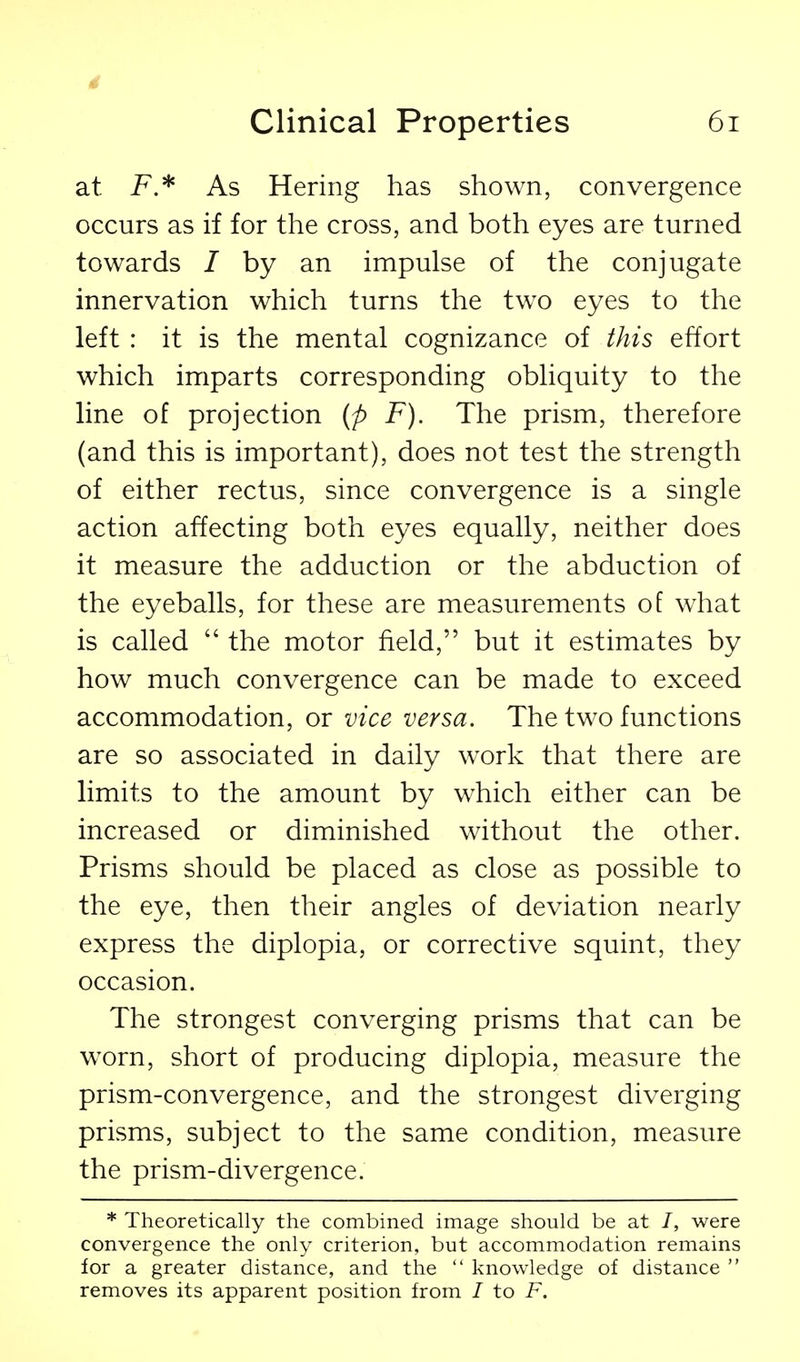 Clinical Properties 6i at i^.* As Hering has shown, convergence occurs as if for the cross, and both eyes are turned towards / by an impulse of the conjugate innervation which turns the two eyes to the left : it is the mental cognizance of this effort which imparts corresponding obliquity to the line of projection [p F). The prism, therefore (and this is important), does not test the strength of either rectus, since convergence is a single action affecting both eyes equally, neither does it measure the adduction or the abduction of the eyeballs, for these are measurements of what is called  the motor field, but it estimates by how much convergence can be made to exceed accommodation, or vice versa. The two functions are so associated in daily work that there are limits to the amount by which either can be increased or diminished without the other. Prisms should be placed as close as possible to the eye, then their angles of deviation nearly express the diplopia, or corrective squint, they occasion. The strongest converging prisms that can be worn, short of producing diplopia, measure the prism-convergence, and the strongest diverging prisms, subject to the same condition, measure the prism-divergence. * Theoretically the combined image should be at /, were convergence the only criterion, but accommodation remains for a greater distance, and the  knowledge of distance  removes its apparent position from / to F.
