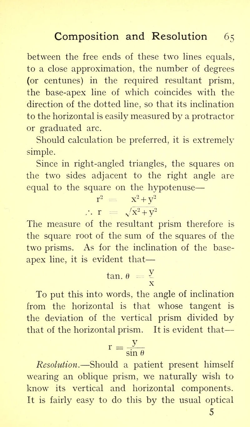 between the free ends of these two hnes equals, to a close approximation, the number of degrees (or centunes) in the required resultant prism, the base-apex line of which coincides wdth the direction of the dotted line, so that its inclination to the horizontal is easily measured by a protractor or graduated arc. Should calculation be preferred, it is extremely simple. Since in right-angled triangles, the squares on the two sides adjacent to the right angle are equal to the square on the hypotenuse— r^ x^ + y^ ,-. r = ^/x^ + y^ The measure of the resultant prism therefore is the square root of the sum of the squares of the two prisms. As for the inclination of the base- apex line, it is evident that— tan.e - ^ X To put this into words, the angle of inclination from the horizontal is that whose tangent is the deviation of the vertical prism divided by that of the horizontal prism. It is evident that— r = J- sm 6 Resolution.—Should a patient present himself wearing an oblique prism, we naturally wish to know its vertical and horizontal components. It is fairly easy to do this by the usual optical 5