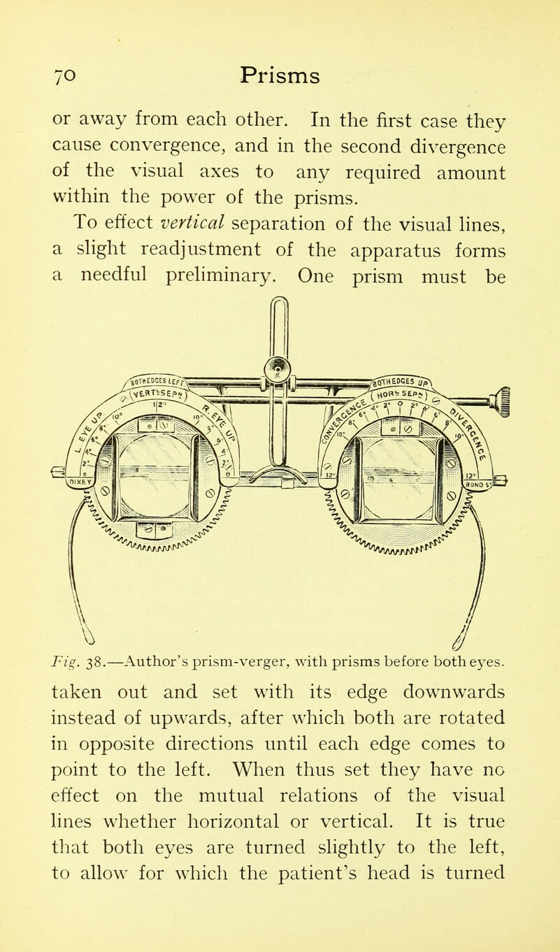 or away from each other. In the first case they cause convergence, and in the second divergence of the visual axes to any required amount within the power of the prisms. To effect vertical separation of the visual lines, a slight readjustment of the apparatus forms a needful preliminary. One prism must be Fig. 38.—Author's prism-verger, with prisms before both eyes. taken out and set with its edge downwards instead of upwards, after which both are rotated in opposite directions until each edge comes to point to the left. When thus set they have no effect on the mutual relations of the visual lines whether horizontal or vertical. It is true that both eyes are turned slightly to the left, to allow for which the patient's head is turned