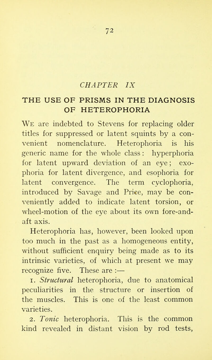 CHAPTER IX THE USE OF PRISMS IN THE DIAGNOSIS OF HETEROPHORIA We are indebted to Stevens for replacing older titles for suppressed or latent squints by a con- venient nomenclature. Heterophoria is his generic name for the whole class: hyperphoria for latent upward deviation of an eye; exo- phoria for latent divergence, and esophoria for latent convergence. The term cyclophoria, introduced by Savage and Price, may be con- veniently added to indicate latent torsion, or wheel-motion of the eye about its own fore-and- aft axis. Heterophoria has, however, been looked upon too much in the past as a homogeneous entity, without sufficient enquiry being made as to its intrinsic varieties, of which at present we may recognize five. These are :— 1. Structural heterophoria, due to anatomical peculiarities in the structure or insertion of the muscles. This is one of the least common varieties. 2. Tonic heterophoria. This is the common kind revealed in distant vision by rod tests,