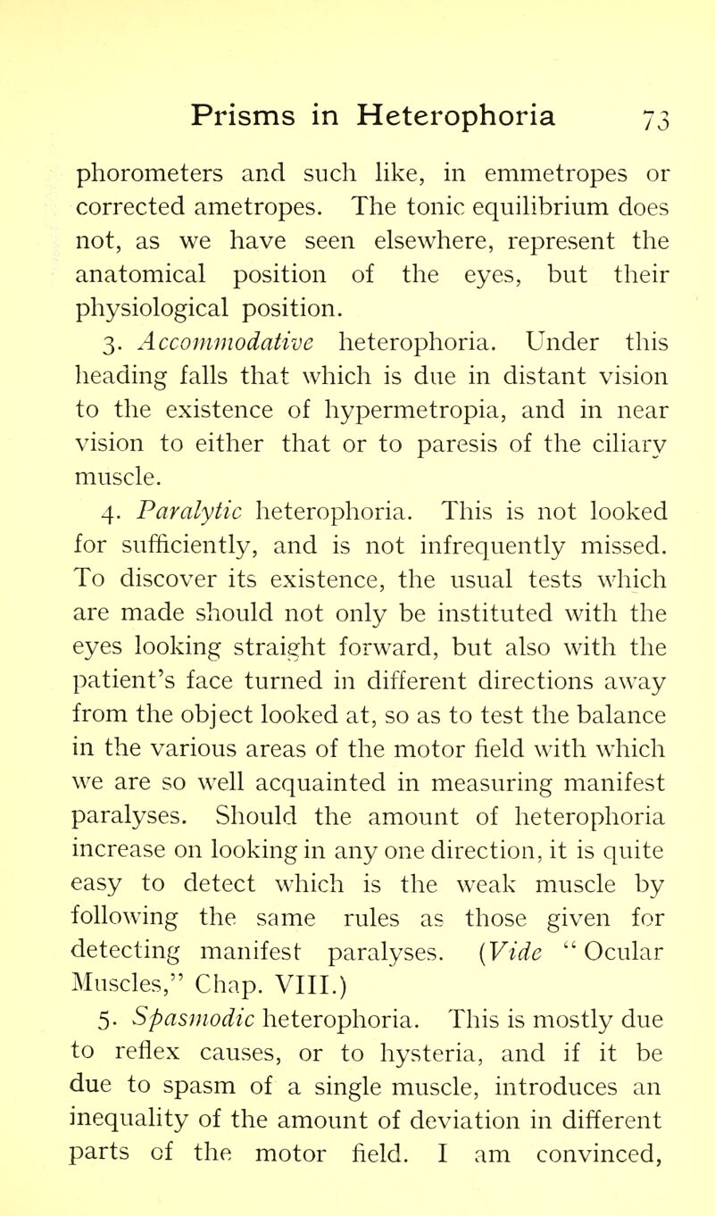 phorometers and such like, in emmetropes or corrected ametropes. The tonic equihbrium does not, as we have seen elsewhere, represent the anatomical position of the eyes, but their physiological position. 3. Accommodative heterophoria. Under this heading falls that which is due in distant vision to the existence of hypermetropia, and in near vision to either that or to paresis of the ciliary muscle. 4. Paralytic heterophoria. This is not looked for sufficiently, and is not infrequently missed. To discover its existence, the usual tests which are made should not only be instituted with the eyes looking straight forward, but also with the patient's face turned in different directions away from the object looked at, so as to test the balance in the various areas of the motor field with which we are so well acquainted in measuring manifest paralyses. Should the amount of heterophoria increase on looking in any one direction, it is quite easy to detect which is the weak muscle by following the same rules as those given for detecting manifest paralyses. (Vide  Ocular Muscles, Chap. VIII.) 5. Spasmodic heterophoria. This is mostly due to reflex causes, or to hysteria, and if it be due to spasm of a single muscle, introduces an inequality of the amount of deviation in different parts of the motor held. I am convinced,