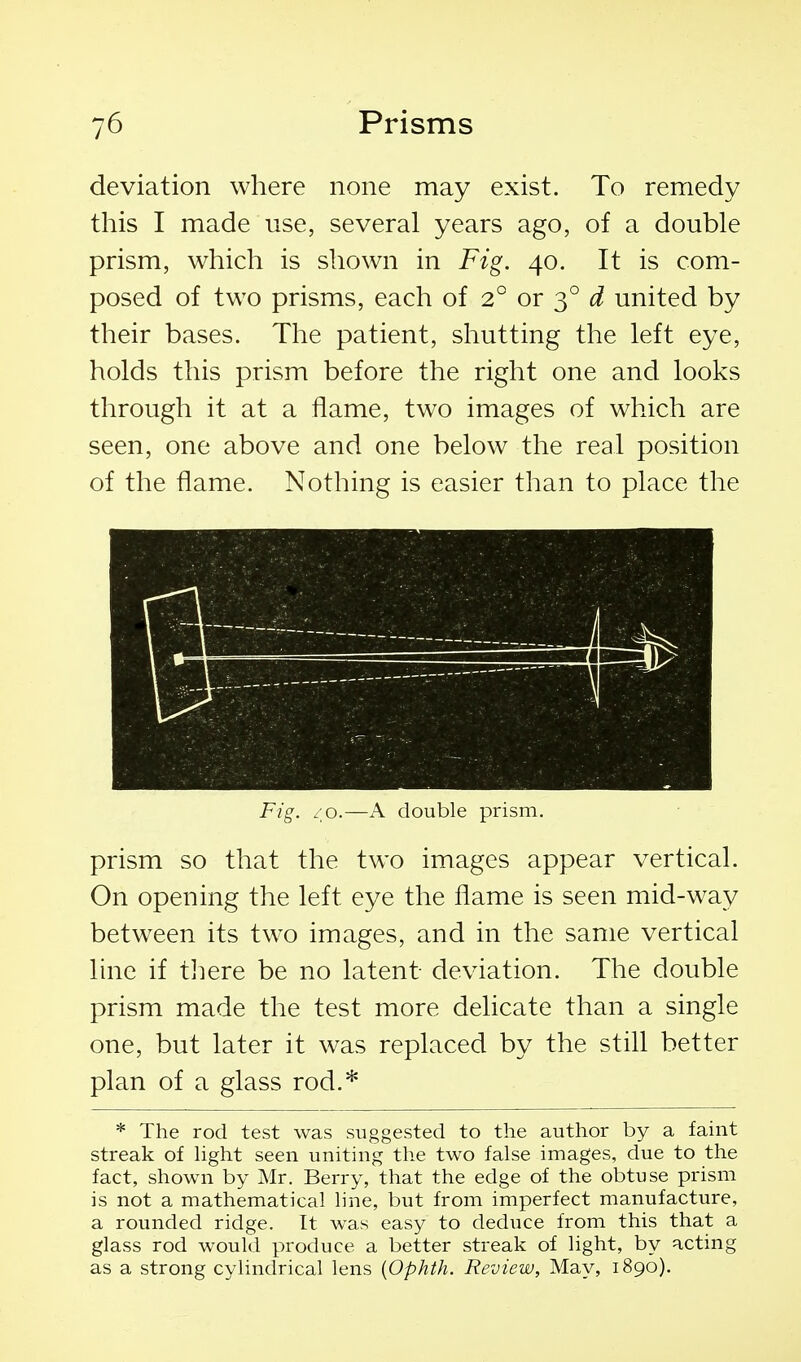 deviation where none may exist. To remedy this I made use, several years ago, of a double prism, which is shown in Fig. 40. It is com- posed of two prisms, each of 2° or 3° d united by their bases. The patient, shutting the left eye, holds this prism before the right one and looks through it at a flame, two images of which are seen, one above and one below the real position of the flame. Nothing is easier than to place the Fig. - o.—A double prism. prism so that the two images appear vertical. On opening the left eye the flame is seen mid-way between its two images, and in the same vertical line if tJiere be no latent deviation. The double prism made the test more delicate than a single one, but later it was replaced by the still better plan of a glass rod.* * The rod test was suggested to the author by a faint streak of Hght seen uniting the two false images, due to the fact, shown by Mr. Berry, that the edge of the obtuse prism is not a mathematical line, but from imperfect manufacture, a rounded ridge. It was easy to deduce from this that a glass rod would produce a better streak of light, by acting as a strong cylindrical lens {Ophth. Review, May, 1890).