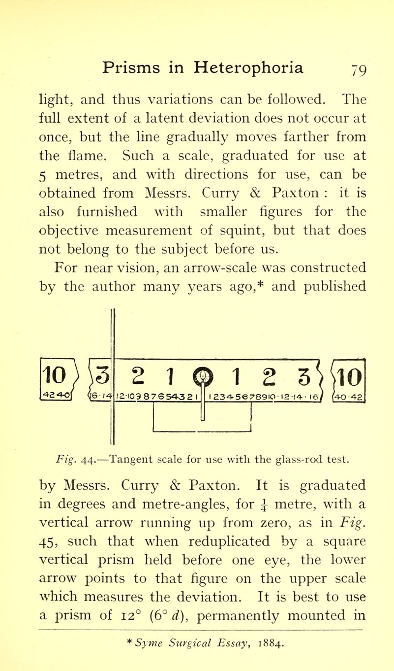 light, and thus variations can be followed. The full extent of a latent deviation does not occur at once, but the line gradually moves farther from the flame. Such a scale, graduated for use at 5 metres, and with directions for use, can be obtained from Messrs. Curry & Paxton : it is also furnished with smaller figures for the objective measurement of squint, but that does not belong to the subject before us. For near vision, an arrow-scale was constructed by the author many years ago,* and published 4-2 40 10) 5! J6-14 2 1 © 1 2 10 12-109 87654v32 I I 234-56 789IO ■ 12-14 • (40-42 Fig. 44.—Tangent scale for use with the glass-rod test. by Messrs. Curry & Paxton. It is graduated in degrees and metre-angles, for ^ metre, with a vertical arrow running up from zero, as in Fig. 45, such that when reduplicated by a square vertical prism held before one eye, the lower arrow points to that figure on the upper scale which measures the deviation. It is best to use a prism of 12° (6° d), permanently mounted in * Syme Surgical Essay, 1884.