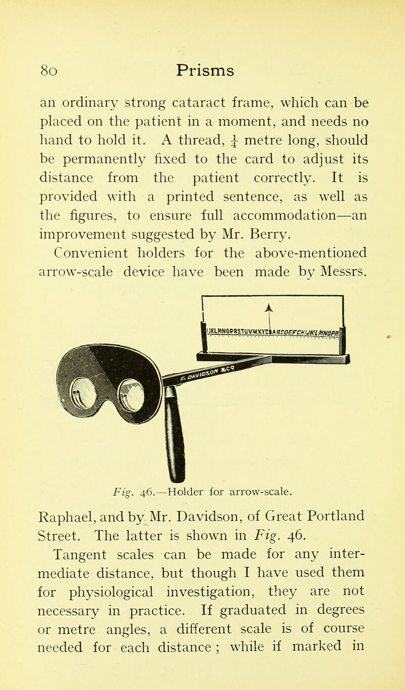 an ordinary strong cataract frame, which can be placed on the patient in a moment, and needs no hand to hold it. A thread, ^ metre long, should be permanently fixed to the card to adjust its distance from the patient correctly. It is provided with a printed sentence, as well as the figures, to ensure full accommodation—an improvement suggested by Mr. Berry. Convenient holders for the above-mentioned arrow^-scale device have been made by Messrs. Fig. 46.—Holder for arrow-scale. Raphael, andby^Mr. Davidson, of Great Portland Street. The latter is shown in Fig. 46. Tangent scales can be made for any inter- mediate distance, but though I have used them for physiological investigation, they are not necessary in practice. If graduated in degrees or metre angles, a different scale is of course needed for each distance ; while if marked in