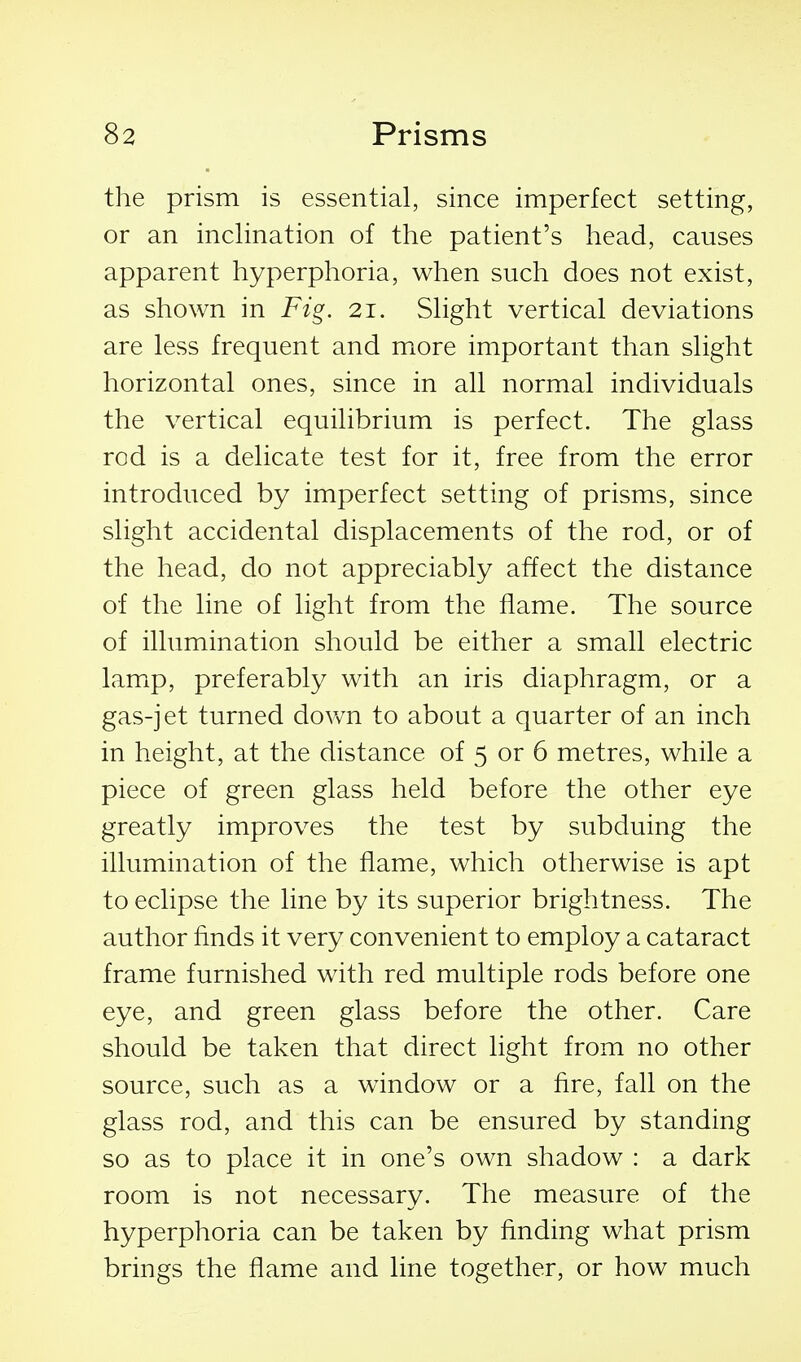 the prism is essential, since imperfect setting, or an inclination of the patient's head, causes apparent hyperphoria, when such does not exist, as shown in Fig. 21. Slight vertical deviations are less frequent and more important than slight horizontal ones, since in all normal individuals the vertical equilibrium is perfect. The glass rod is a delicate test for it, free from the error introduced by imperfect setting of prisms, since slight accidental displacements of the rod, or of the head, do not appreciably affect the distance of the line of light from the flame. The source of illumination should be either a small electric lamp, preferably with an iris diaphragm, or a gas-jet turned dovm to about a quarter of an inch in height, at the distance of 5 or 6 metres, while a piece of green glass held before the other eye greatly improves the test by subduing the illumination of the flame, which otherwise is apt to eclipse the line by its superior brightness. The author finds it very convenient to employ a cataract frame furnished with red multiple rods before one eye, and green glass before the other. Care should be taken that direct light from no other source, such as a window or a fire, fall on the glass rod, and this can be ensured by standing so as to place it in one's own shadow : a dark room is not necessary. The measure of the hyperphoria can be taken by finding what prism brings the flame and line together, or how much