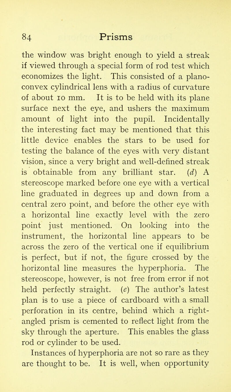 the window was bright enough to yield a streak if viewed through a special form of rod test which economizes the light. This consisted of a plano- convex cylindrical lens with a radius of curvature of about 10 mm. It is to be held with its plane surface next the eye, and ushers the maximum amount of light into the pupil. Incidentally the interesting fact may be mentioned that this little device enables the stars to be used for testing the balance of the eyes with very distant vision, since a very bright and well-defined streak is obtainable from any brilliant star. (d) A stereoscope marked before one eye with a vertical line graduated in degrees up and down from a central zero point, and before the other eye with a horizontal line exactly level with the zero point just mentioned. On looking into the instrument, the horizontal line appears to be across the zero of the vertical one if equilibrium is perfect, but if not, the figure crossed by the horizontal line measures the hyperphoria. The stereoscope, however, is not free from error if not held perfectly straight, {e) The author's latest plan is to use a piece of cardboard with a small perforation in its centre, behind which a right- angled prism is cemented to reflect light from the sky through the aperture. This enables the glass rod or cylinder to be used. Instances of hyperphoria are not so rare as they are thought to be. It is well, when opportunity