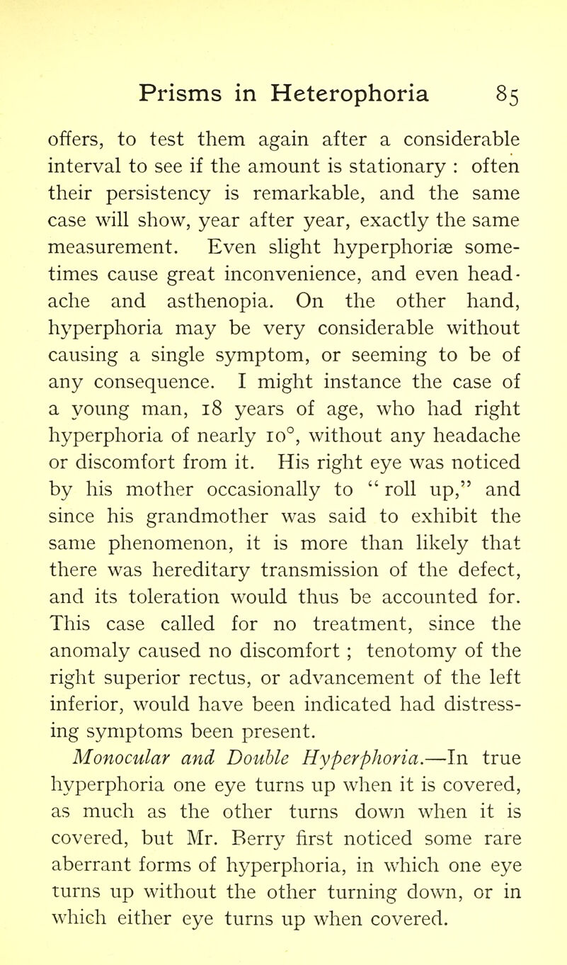 offers, to test them again after a considerable interval to see if the amount is stationary : often their persistency is remarkable, and the same case will show, year after year, exactly the same measurement. Even slight hyperphorise some- times cause great inconvenience, and even head- ache and asthenopia. On the other hand, hyperphoria may be very considerable without causing a single symptom, or seeming to be of any consequence. I might instance the case of a young man, 18 years of age, who had right hyperphoria of nearly 10°, without any headache or discomfort from it. His right eye was noticed by his mother occasionally to  roll up, and since his grandmother was said to exhibit the same phenomenon, it is more than likely that there was hereditary transmission of the defect, and its toleration would thus be accounted for. This case called for no treatment, since the anomaly caused no discomfort; tenotomy of the right superior rectus, or advancement of the left inferior, would have been indicated had distress- ing symptoms been present. Monocular and Double Hyperphoria.—In true hyperphoria one eye turns up when it is covered, as much as the other turns down when it is covered, but Mr. Berry first noticed some rare aberrant forms of hyperphoria, in w^hich one eye turns up without the other turning down, or in which either eye turns up when covered.