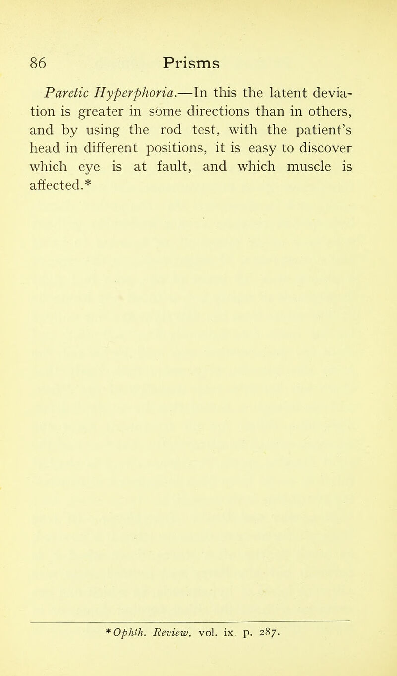 Paretic Hyperphoria.—In this the latent devia- tion is greater in some directions than in others, and by using the rod test, with the patient's head in different positions, it is easy to discover which eye is at fault, and which muscle is affected.* *Ophth. Review, vol. ix p. 287.