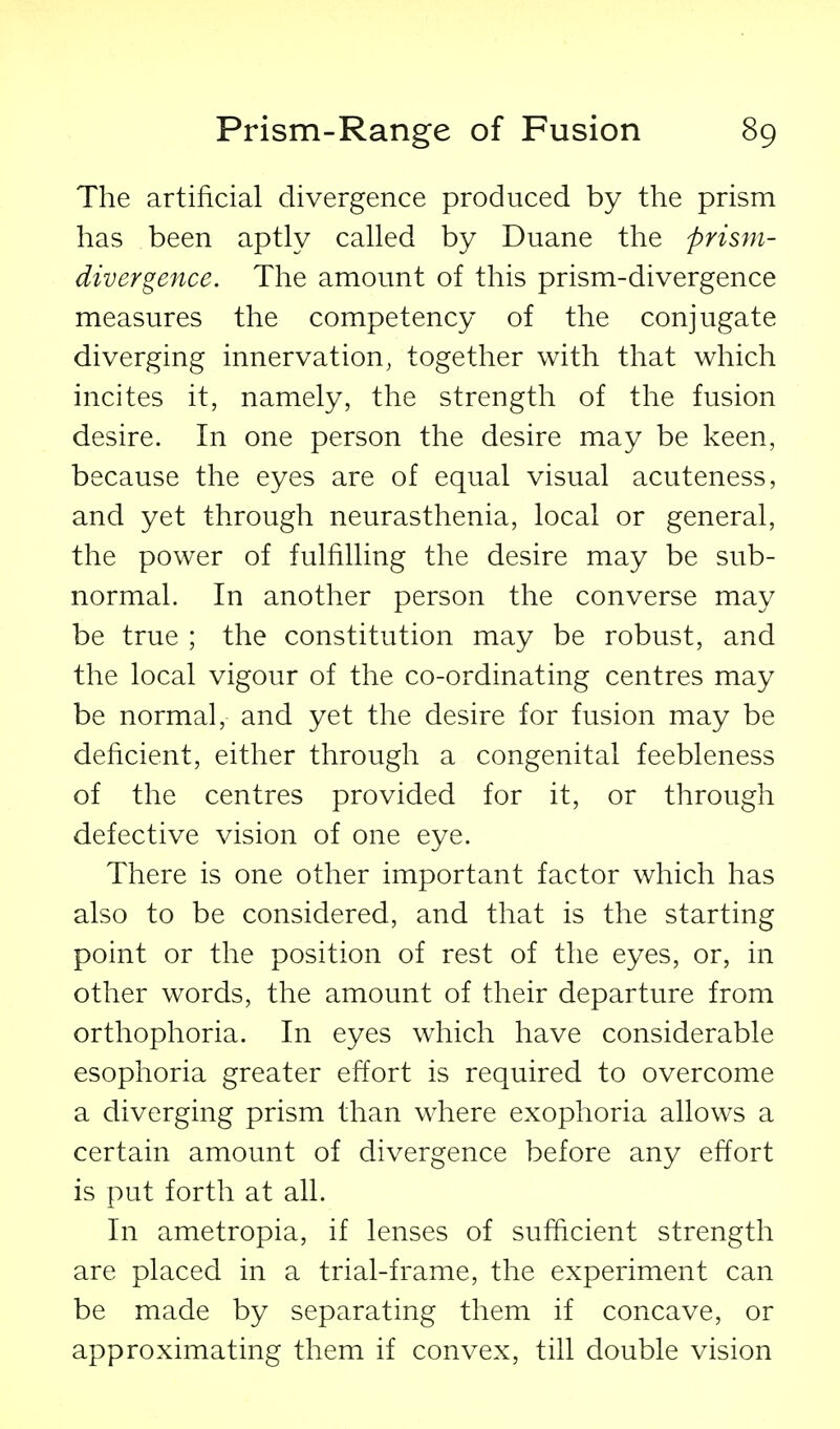 The artificial divergence produced by the prism has been aptly called by Duane the prism- divergence. The amount of this prism-divergence measures the competency of the conjugate diverging innervation, together with that which incites it, namely, the strength of the fusion desire. In one person the desire may be keen, because the eyes are of equal visual acuteness, and yet through neurasthenia, local or general, the power of fulfilling the desire may be sub- normal. In another person the converse may be true ; the constitution may be robust, and the local vigour of the co-ordinating centres may be normal, and yet the desire for fusion may be deficient, either through a congenital feebleness of the centres provided for it, or through defective vision of one eye. There is one other important factor which has also to be considered, and that is the starting point or the position of rest of the eyes, or, in other words, the amount of their departure from orthophoria. In eyes which have considerable esophoria greater effort is required to overcome a diverging prism than where exophoria allows a certain amount of divergence before any effort is put forth at all. In ametropia, if lenses of sufficient strength are placed in a trial-frame, the experiment can be made by separating them if concave, or approximating them if convex, till double vision