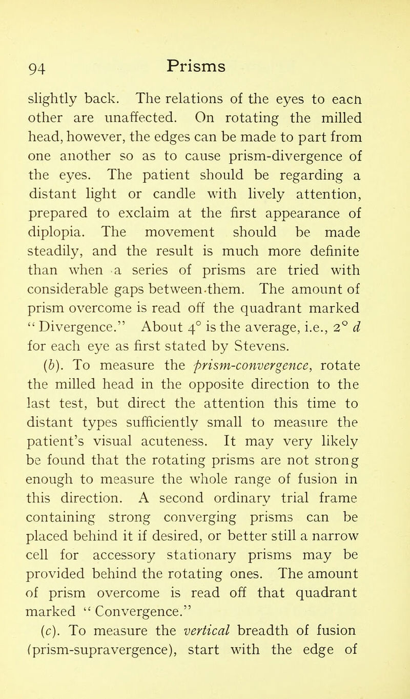 slightly back. The relations of the eyes to eacn other are unaffected. On rotating the milled head, however, the edges can be made to part from one another so as to cause prism-divergence of the eyes. The patient should be regarding a distant light or candle with lively attention, prepared to exclaim at the first appearance of diplopia. The movement should be made steadily, and the result is much more definite than when a series of prisms are tried with considerable gaps between-them. The amount of prism overcome is read off the quadrant marked  Divergence. About 4° is the average, i.e., 2^^ d for each eye as first stated by Stevens. (h). To measure the prism-convergence, rotate the milled head in the opposite direction to the last test, but direct the attention this time to distant types sufficiently small to measure the patient's visual acuteness. It may very likely be found that the rotating prisms are not strong enough to measure the whole range of fusion in this direction. K second ordinary trial frame containing strong converging prisms can be placed behind it if desired, or better still a narrow cell for accessory stationary prisms may be provided behind the rotating ones. The amount of prism overcome is read off that quadrant marked  Convergence. (c). To measure the vertical breadth of fusion (prism-supravergence), start with the edge of