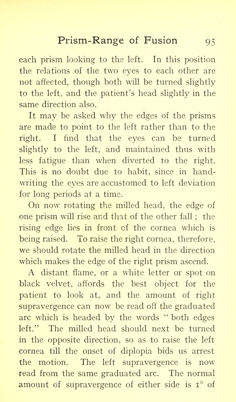 each prism looking to the left. In this position the relations of the two eyes to each other are not affected, though both will be turned slightly to the left, and the patient's head slightly in the same direction also. It may be asked why the edges of the prisms are made to point to the left rather than to the right. I find that the eyes can be turned slightly to the left, and maintained thus with less fatigue than when diverted to the right. This is no doubt due to habit, since in hand- writing the eyes are accustomed to left deviation for long periods at a time. On now rotating the milled head, the edge of one prism will rise and that of the other fall; the rising edge lies in front of the cornea which is being raised. To raise the right cornea, therefore, we should rotate the milled head in the direction which makes the edge of the right prism ascend. A distant flame, or a white letter or spot on black velvet, affords the best object for the patient to look at, and the amount of right supravergence can now be read off the graduated arc which is headed by the words  both edges left. The milled head should next be turned in the opposite direction, so as to raise the left cornea till the onset of diplopia bids us arrest the motion. The left supravergence is now read from the same graduated arc. The normal amount of supravergence of either side is 1° of