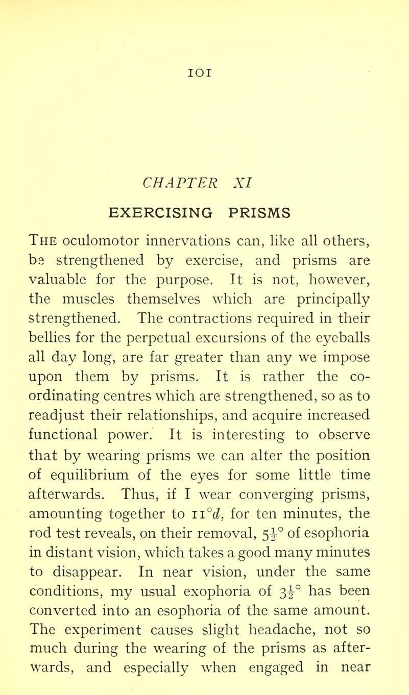 lOI CHAPTER XI EXERCISING PRISMS The oculomotor innervations can, like all others, be strengthened by exercise, and prisms are valuable for the purpose. It is not, however, the muscles themselves which are principally strengthened. The contractions required in their bellies for the perpetual excursions of the eyeballs all day long, are far greater than any we impose upon them by prisms. It is rather the co- ordinating centres which are strengthened, so as to readjust their relationships, and acquire increased functional power. It is interesting to observe that by wearing prisms we can alter the position of equilibrium of the eyes for some little time afterwards. Thus, if I wear converging prisms, amounting together to 11°d, for ten minutes, the rod test reveals, on their removal, 5^° of esophoria in distant vision, which takes a good many minutes to disappear. In near vision, under the same conditions, my usual exophoria of 3^° has been converted into an esophoria of the same amount. The experiment causes slight headache, not so much during the wearing of the prisms as after- wards, and especially when engaged in near