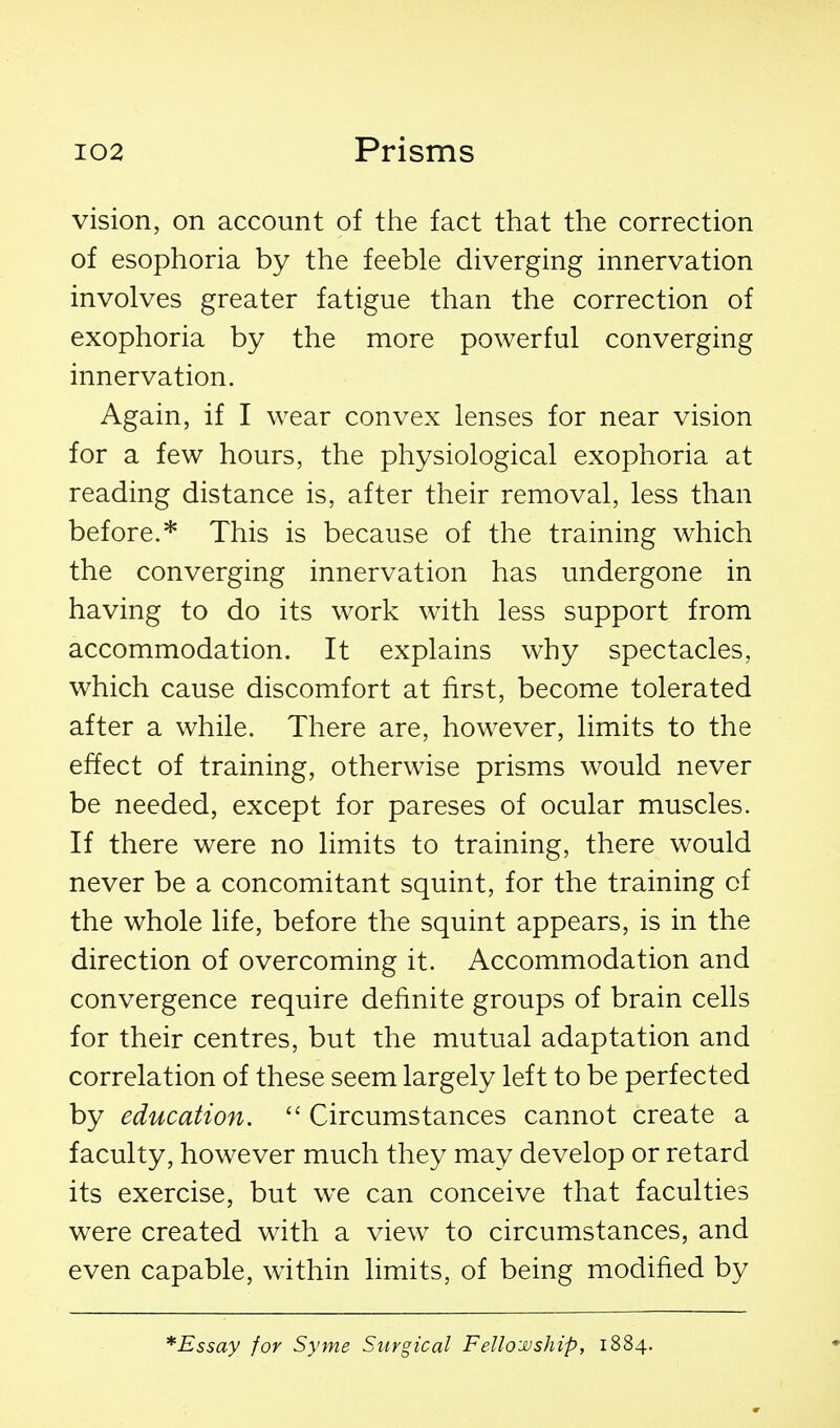 vision, on account of the fact that the correction of esophoria by the feeble diverging innervation involves greater fatigue than the correction of exophoria by the more powerful converging innervation. Again, if I wear convex lenses for near vision for a few hours, the physiological exophoria at reading distance is, after their removal, less than before.* This is because of the training which the converging innervation has undergone in having to do its work with less support from accommodation. It explains why spectacles, which cause discomfort at first, become tolerated after a while. There are, however, limits to the effect of training, otherwise prisms would never be needed, except for pareses of ocular muscles. If there were no limits to training, there would never be a concomitant squint, for the training of the whole life, before the squint appears, is in the direction of overcoming it. Accommodation and convergence require definite groups of brain cells for their centres, but the mutual adaptation and correlation of these seem largely left to be perfected by education.  Circumstances cannot create a faculty, however much they may develop or retard its exercise, but we can conceive that faculties were created with a view to circumstances, and even capable, within limits, of being modified by *Essay for Syme Surgical Fello-joship, 1884.