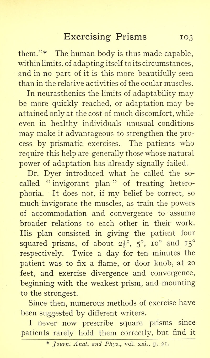 them.* The human body is thus made capable, within hmits, of adapting itself to its circumstances, and in no part of it is this more beautifully seen than in the relative activities of the ocular muscles. In neurasthenics the limits of adaptability may be more quickly reached, or adaptation may be attained only at the cost of much discomfort, while even in healthy individuals unusual conditions may make it advantageous to strengthen the pro- cess by prismatic exercises. The patients who require this help are generally those whose natural power of adaptation has already signally failed. Dr. Dyer introduced what he called the so- called  invigorant plan of treating hetero- phoria. It does not, if my belief be correct, so much invigorate the muscles, as train the powers of accommodation and convergence to assume broader relations to each other in their work. His plan consisted in giving the patient four squared prisms, of about 2^°, 5°, 10° and 15° respectively. Twice a day for ten minutes the patient was to fix a flame, or door knob, at 20 feet, and exercise divergence and convergence, beginning with the weakest prism, and mounting to the strongest. Since then, numerous methods of exercise have been suggested by different writers. I never now prescribe square prisms since patients rarely hold them correctly, but find it * Journ. Anat. and Phys., vol. xxi., p. 21.