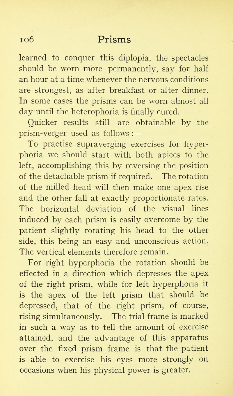 learned to conquer this diplopia, the spectacles should be worn more permanently, say for half an hour at a time whenever the nervous conditions are strongest, as after breakfast or after dinner. In some cases the prisms can be worn almost all day until the heterophoria is finally cured. Quicker results still are obtainable by the prism-verger used as follows :— To practise supraverging exercises for hyper- phoria we should start with both apices to the left, accomplishing this by reversing the position of the detachable prism if required. The rotation of the milled head will then make one apex rise and the other fall at exactly proportionate rates. The horizontal deviation of the visual lines induced by each prism is easily overcome by the patient slightly rotating his head to the other side, this being an easy and unconscious action. The vertical elements therefore remain. For right hyperphoria the rotation should be effected in a direction which depresses the apex of the right prism, while for left hyperphoria it is the apex of the left prism that should be depressed, that of the right prism, of course, rising simultaneously. The trial frame is marked in such a way as to tell the amount of exercise attained, and the advantage of this apparatus over the fixed prism frame is that the patient is able to exercise his eyes more strongly on occasions when his physical power is greater.