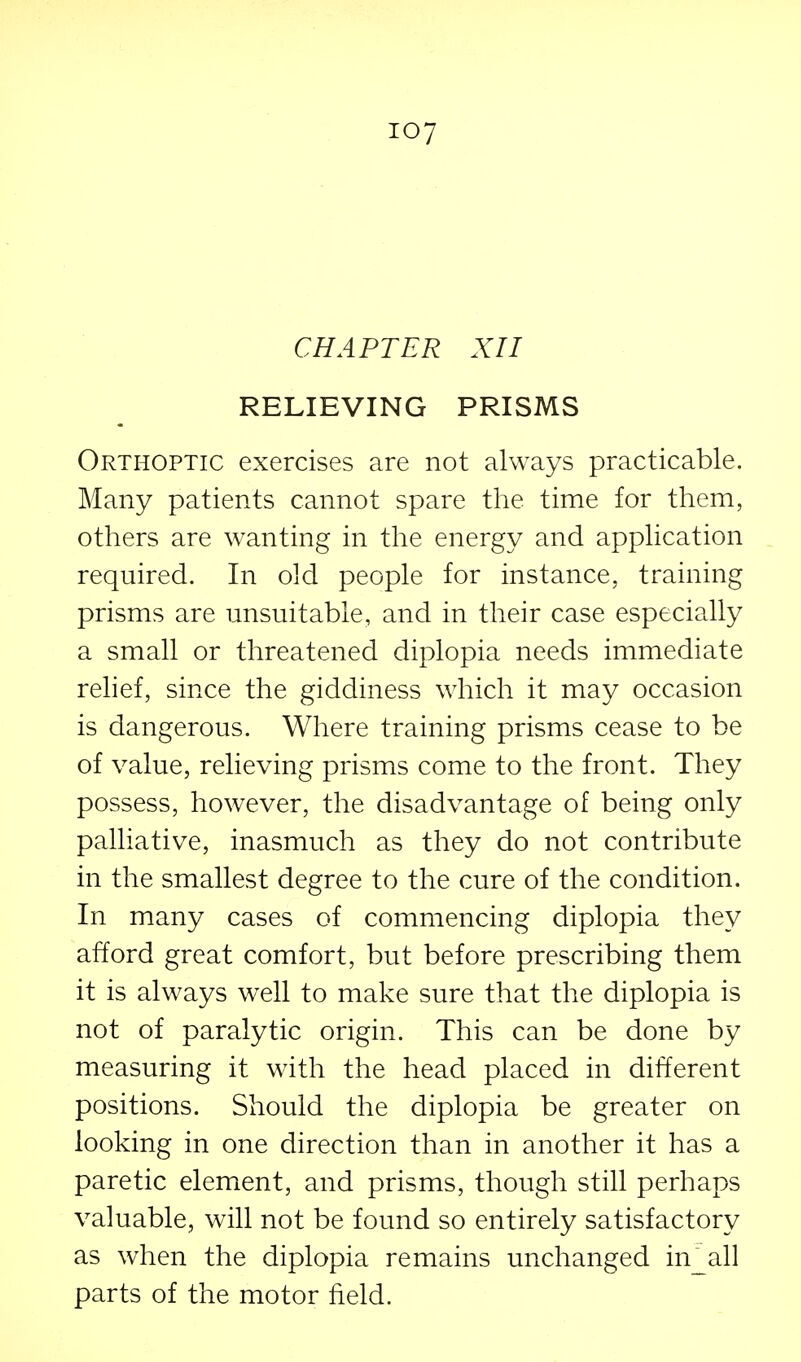 CHAPTER XII RELIEVING PRISMS Orthoptic exercises are not always practicable. Many patients cannot spare the time for them, others are wanting in the energy and application required. In old people for instance, training prisms are unsuitable, and in their case especially a small or threatened diplopia needs immediate relief, since the giddiness wdiich it may occasion is dangerous. Where training prisms cease to be of value, relieving prisms come to the front. They possess, however, the disadvantage of being only palliative, inasmuch as they do not contribute in the smallest degree to the cure of the condition. In many cases of commencing diplopia they afford great comfort, but before prescribing them it is always well to make sure that the diplopia is not of paralytic origin. This can be done by measuring it with the head placed in different positions. Should the diplopia be greater on looking in one direction than in another it has a paretic element, and prisms, though still perhaps valuable, will not be found so entirely satisfactory as when the diplopia remains unchanged in_all parts of the motor field.