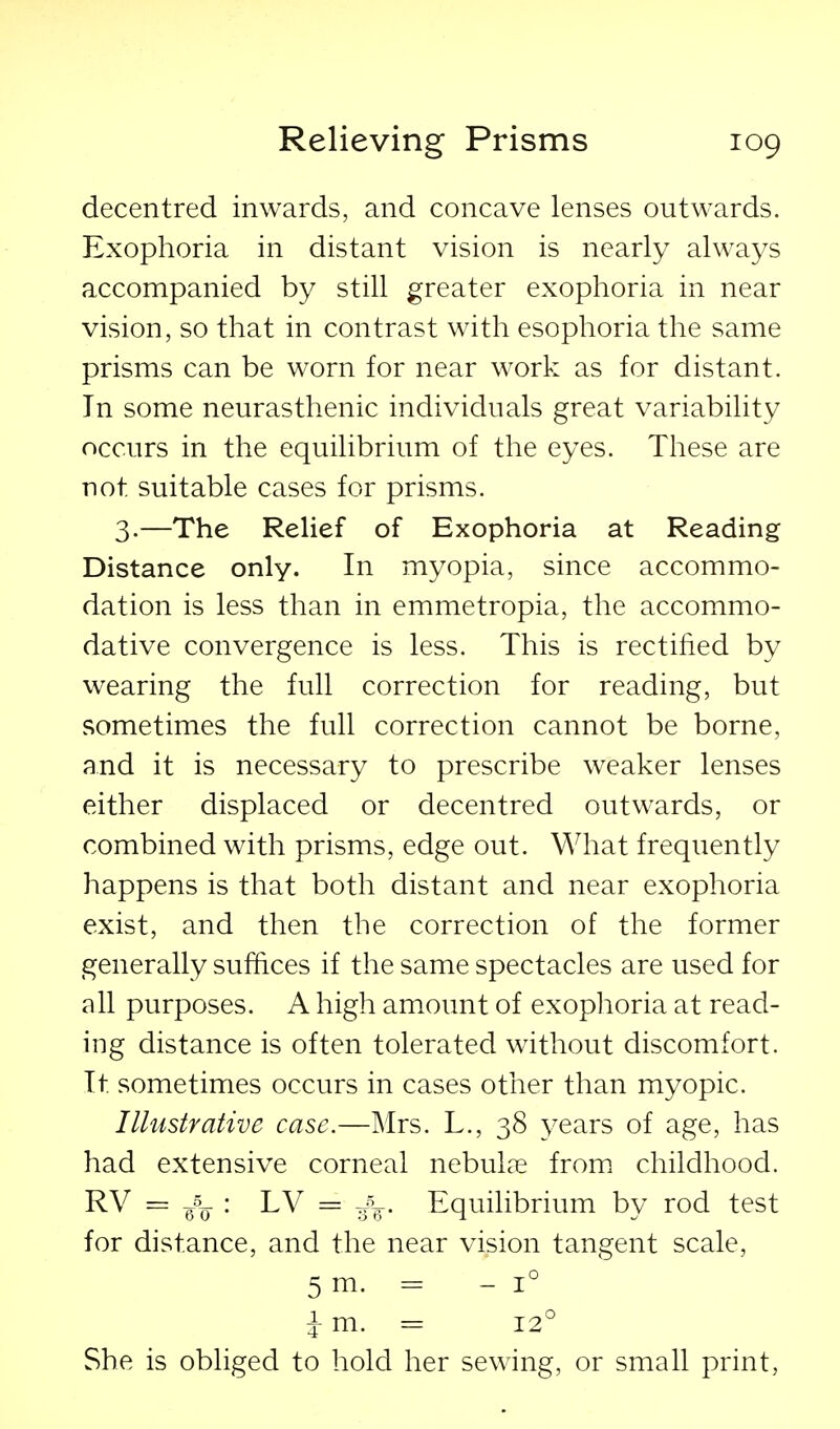 decentred inwards, and concave lenses outwards. Exophoria in distant vision is nearly always accompanied by still greater exophoria in near vision, so that in contrast with esophoria the same prisms can be worn for near work as for distant. In some neurasthenic individuals great variability occurs in the equilibrium of the eyes. These are not suitable cases for prisms. 3.—The Relief of Exophoria at Reading Distance only. In myopia, since accommo- dation is less than in emmetropia, the accommo- dative convergence is less. This is rectified by wearing the full correction for reading, but sometimes the full correction cannot be borne, and it is necessary to prescribe weaker lenses either displaced or decentred outwards, or combined with prisms, edge out. What frequently happens is that both distant and near exophoria exist, and then the correction of the former generally suffices if the same spectacles are used for all purposes. A high amount of exophoria at read- ing distance is often tolerated without discomfort. It sometimes occurs in cases other than myopic. Illustrative case.—Mrs. L., 38 years of age, has had extensive corneal nebuLne from childhood. RV = jpjr : LV = J^. Equilibrium by rod test for distance, and the near vision tangent scale, 5 m. = - 1° i-m. = 12° She is obliged to hold her sewing, or small print,