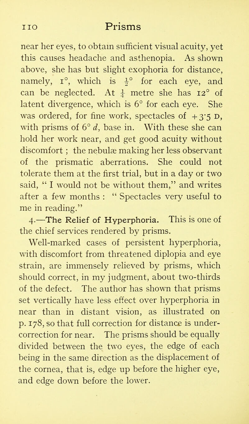 near her eyes, to obtain sufficient visual acuity, yet this causes headache and asthenopia. As shown above, she has but shght exophoria for distance, namely, i°, which is 1° for each eye, and can be neglected. At ^ metre she has 12° of latent divergence, which is 6° for each eye. She was ordered, for fine work, spectacles of +3-5 d, with prisms of 6° d, base in. With these she can hold her work near, and get good acuity without discomfort; the nebulae making her less observant of the prismatic aberrations. She could not tolerate them at the first trial, but in a day or two said,  I would not be without them, and writes after a few months :  Spectacles very useful to me in reading. 4.—The Relief of Hyperphoria. This is one of the chief services rendered by prisms. Well-marked cases of persistent hyperphoria, with discomfort from threatened diplopia and eye strain, are immensely relieved by prisms, which should correct, in my judgment, about two-thirds of the defect. The author has shown that prisms set vertically have less effect over hyperphoria in near than in distant vision, as illustrated on p. 178, so that full correction for distance is under- correction for near. The prisms should be equally divided between the two eyes, the edge of each being in the same direction as the displacement of the cornea, that is, edge up before the higher eye, and edge down before the lower.