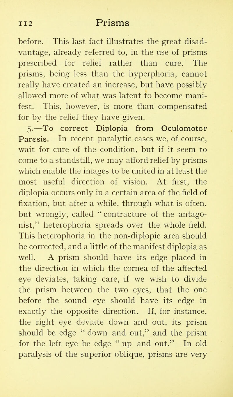 before. This last fact illustrates the great disad- vantage, already referred to, in the use of prisms prescribed for relief rather than cure. The prisms, being less than the hyperphoria, cannot really have created an increase, but have possibly allowed more of what was latent to become mani- fest. This, however, is more than compensated for by the relief they have given. 5.—To correct Diplopia from Oculomotor Paresis. In recent paralytic cases we, of course, wait for cure of the condition, but if it seem to come to a standstill, we may afford relief by prisms which enable the images to be united in at least the most useful direction of vision. At first, the diplopia occurs only in a certain area of the field of fixation, but after a while, through what is often, but wrongly, called  contracture of the antago- nist, heterophoria spreads over the whole field. This heterophoria in the non-diplopic area should be corrected, and a little of the manifest diplopia as weh. A prism should have its edge placed in the direction in which the cornea of the affected eye deviates, taking care, if we wish to divide the prism between the two eyes, that the one before the sound eye should have its edge in exactly the opposite direction. If, for instance, the right eye deviate down and out, its prism should be edge  down and out, and the prism for the left eye be edge up and out. In old paratysis of the superior oblique, prisms are very