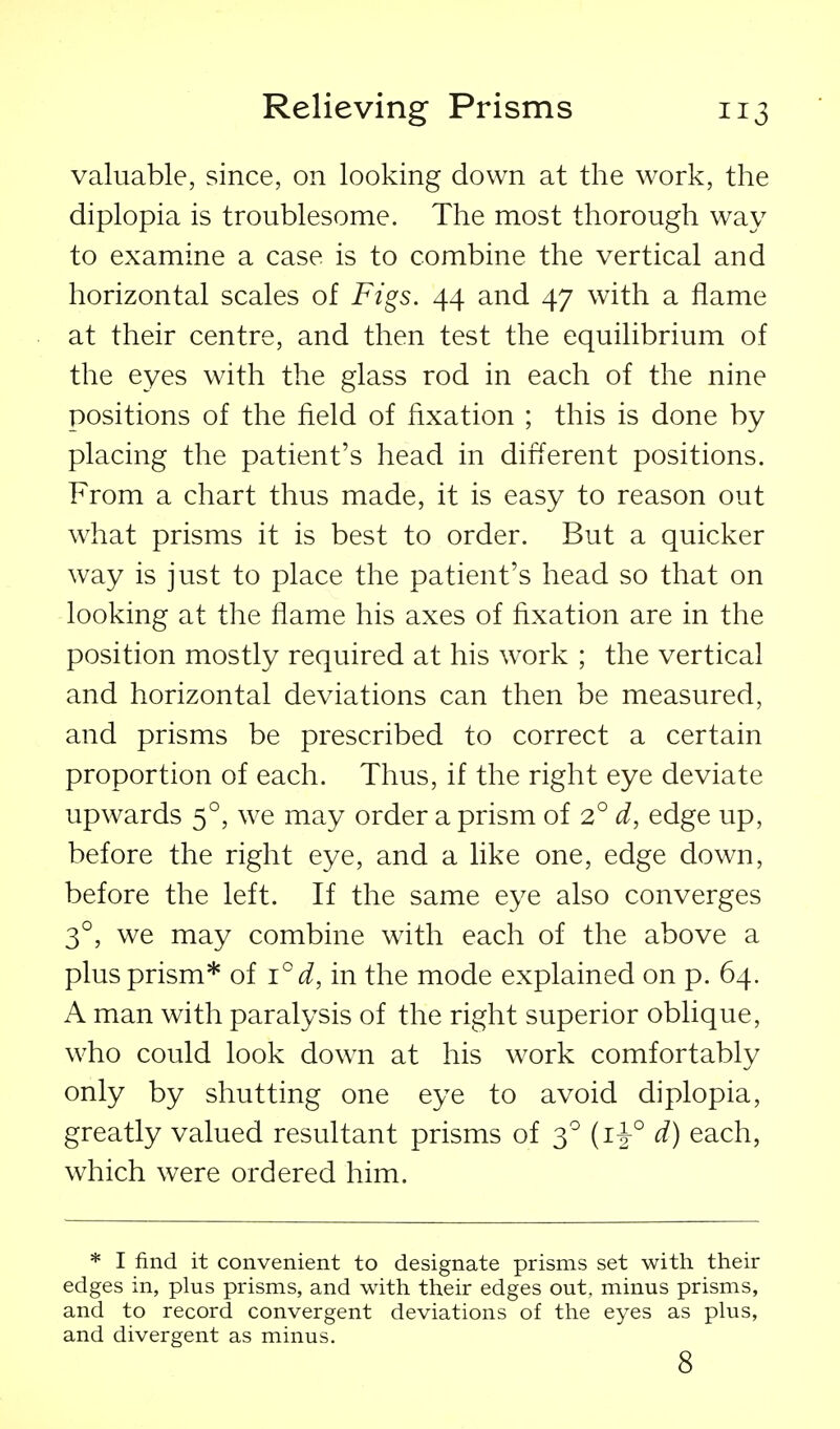 valuable, since, on looking down at the work, the diplopia is troublesome. The most thorough way to examine a case is to combine the vertical and horizontal scales of Figs. 44 and 47 with a flame at their centre, and then test the equilibrium of the eyes with the glass rod in each of the nine positions of the field of fixation ; this is done by placing the patient's head in different positions. From a chart thus made, it is easy to reason out what prisms it is best to order. But a quicker way is just to place the patient's head so that on looking at the flame his axes of fixation are in the position mostly required at his work ; the vertical and horizontal deviations can then be measured, and prisms be prescribed to correct a certain proportion of each. Thus, if the right eye deviate upwards 5°, we may order a prism oi 2° d, edge up, before the right eye, and a like one, edge down, before the left. If the same eye also converges 3°, we may combine with each of the above a plus prism* of i°d, in the mode explained on p. 64. A man with paralysis of the right superior oblique, who could look down at his work comfortably only by shutting one eye to avoid diplopia, greatly valued resultant prisms of 3^ d) each, which were ordered him. * I find it convenient to designate prisms set with their edges in, plus prisms, and with their edges out, minus prisms, and to record convergent deviations of the eyes as plus, and divergent as minus. 8