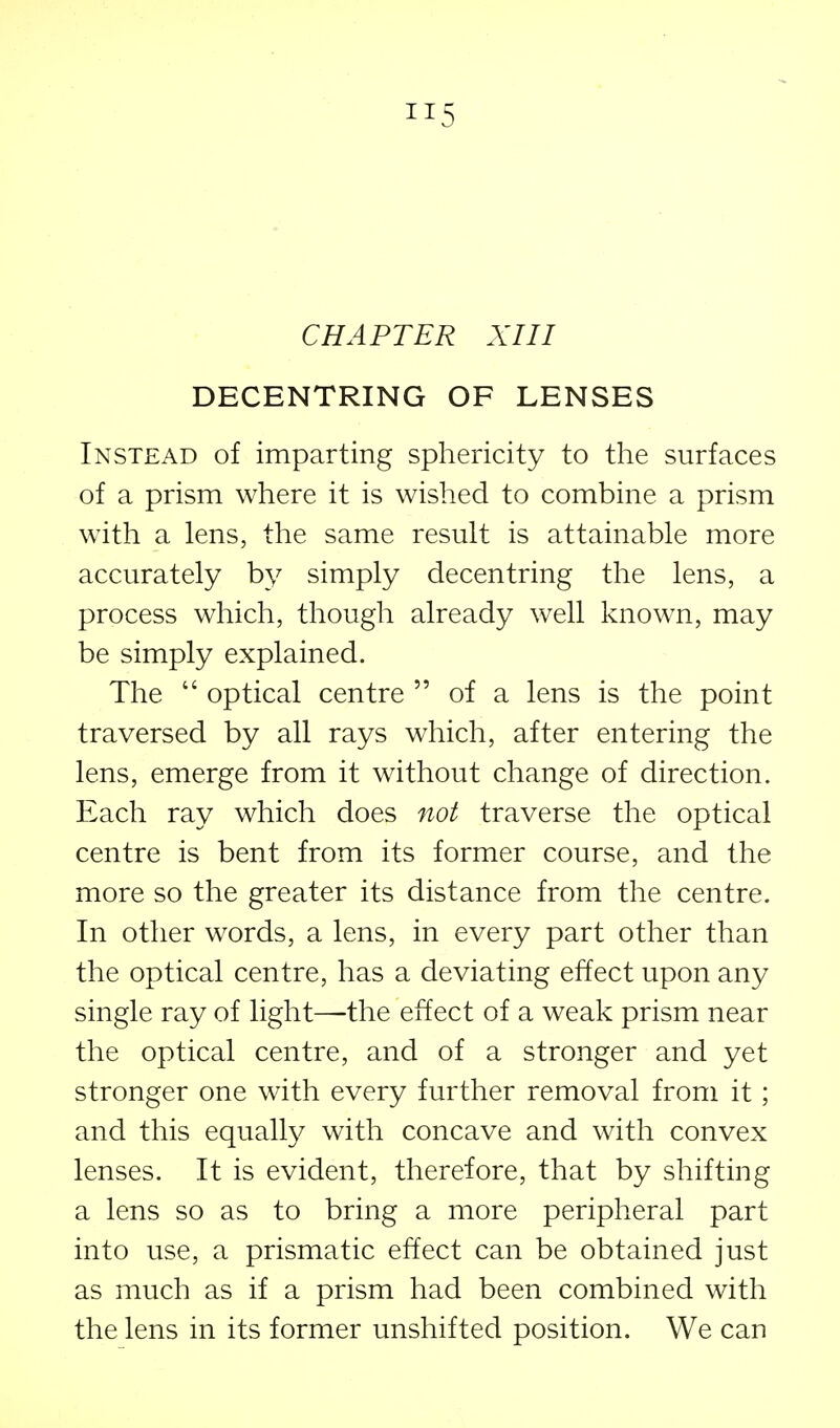 CHAPTER XIII DECENTRING OF LENSES Instead of imparting sphericity to the surfaces of a prism where it is wished to combine a prism with a lens, the same result is attainable more accurately by simply decentring the lens, a process which, though already well known, may be simply explained. The  optical centre  of a lens is the point traversed by all rays which, after entering the lens, emerge from it without change of direction. Each ray which does not traverse the optical centre is bent from its former course, and the more so the greater its distance from the centre. In other words, a lens, in every part other than the optical centre, has a deviating effect upon any single ray of light—^the effect of a weak prism near the optical centre, and of a stronger and yet stronger one with every further removal from it; and this equalty with concave and with convex lenses. It is evident, therefore, that by shifting a lens so as to bring a more peripheral part into use, a prismatic effect can be obtained just as much as if a prism had been combined with the lens in its former unshifted position. We can