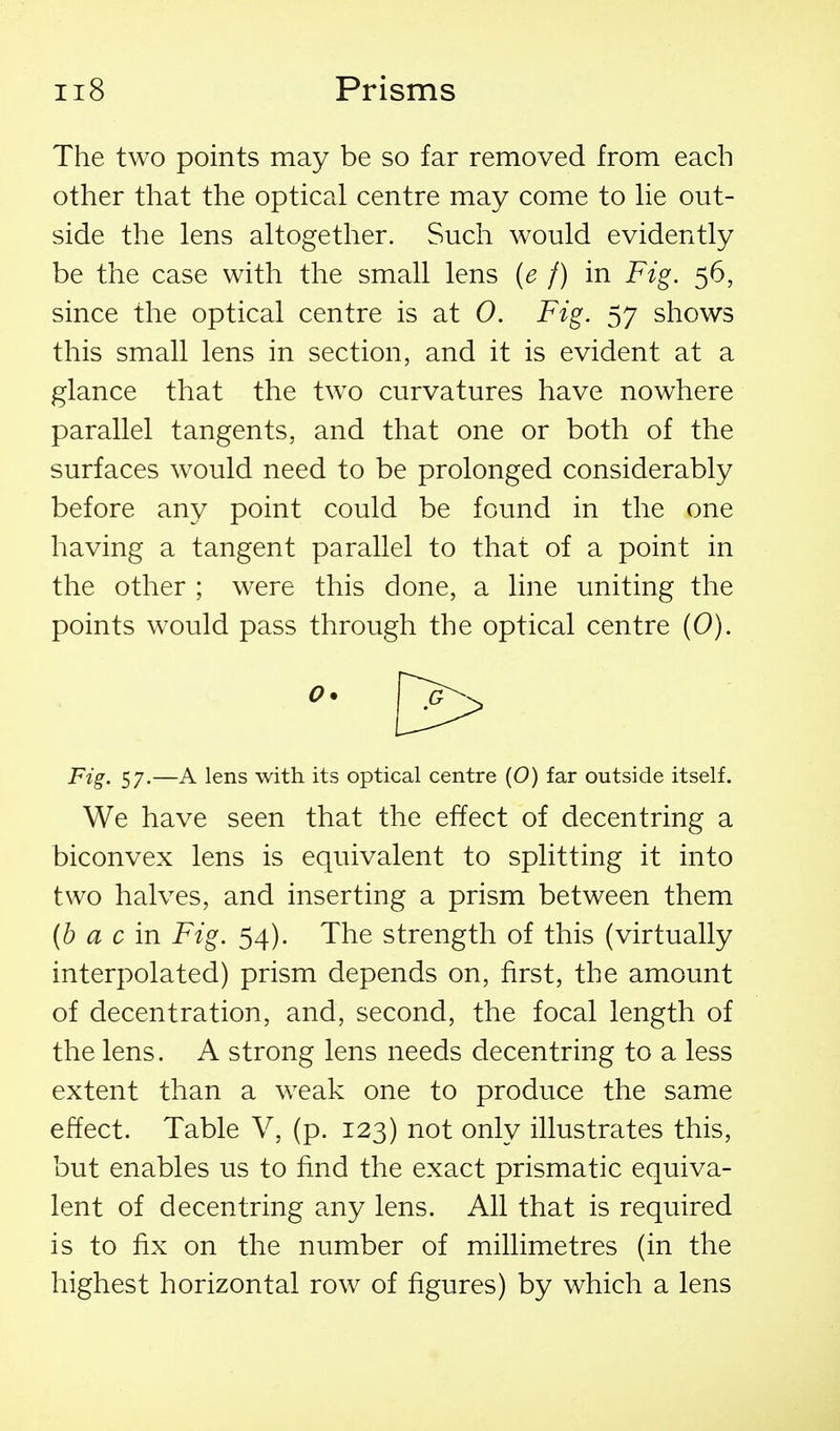 The two points may be so far removed from each other that the optical centre may come to he out- side the lens altogether. Such would evidently be the case with the small lens (e f) in Fig. 56, since the optical centre is at 0. Fig. 57 shows this small lens in section, and it is evident at a glance that the two curvatures have nowhere parallel tangents, and that one or both of the surfaces would need to be prolonged considerably before any point could be found in the one having a tangent parallel to that of a point in the other ; were this done, a line uniting the points would pass through the optical centre (0). F'^S' 57-—A lens with its optical centre (0) far outside itself. We have seen that the effect of decentring a biconvex lens is equivalent to splitting it into two halves, and inserting a prism between them (h a c in Fig. 54). The strength of this (virtually interpolated) prism depends on, first, the amount of decentration, and, second, the focal length of the lens. A strong lens needs decentring to a less extent than a weak one to produce the same effect. Table V, (p. 123) not only illustrates this, but enables us to find the exact prismatic equiva- lent of decentring any lens. All that is required is to fix on the number of millimetres (in the highest horizontal row of figures) by which a lens