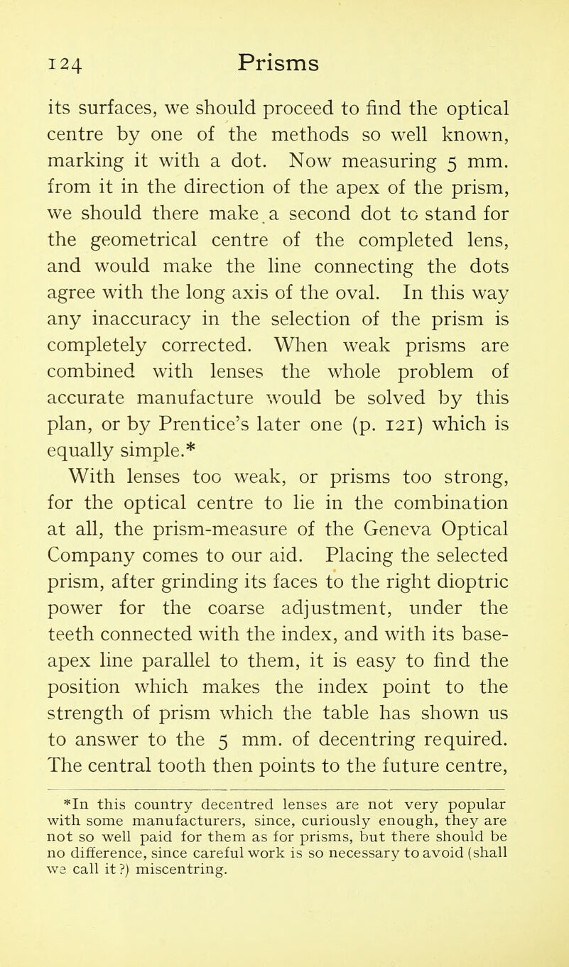 its surfaces, we should proceed to find the optical centre by one of the methods so well known, marking it with a dot. Now measuring 5 mm. from it in the direction of the apex of the prism, we should there make, a second dot to stand for the geometrical centre of the completed lens, and would make the line connecting the dots agree with the long axis of the oval. In this way any inaccuracy in the selection of the prism is completely corrected. When weak prisms are combined with lenses the whole problem of accurate manufacture would be solved by this plan, or by Prentice's later one (p. 121) which is equally simple.* With lenses too weak, or prisms too strong, for the optical centre to lie in the combination at all, the prism-measure of the Geneva Optical Company comes to our aid. Placing the selected prism, after grinding its faces to the right dioptric power for the coarse adjustment, under the teeth connected with the index, and with its base- apex line parallel to them, it is easy to find the position which makes the index point to the strength of prism which the table has shown us to answer to the 5 mm. of decentring required. The central tooth then points to the future centre, *In this country decentred lenses are not very popular with some manufacturers, since, curiously enough, they are not so well paid for them as for prisms, but there should be no difference, since careful work is so necessary to avoid (shall we call it ?) miscentring.