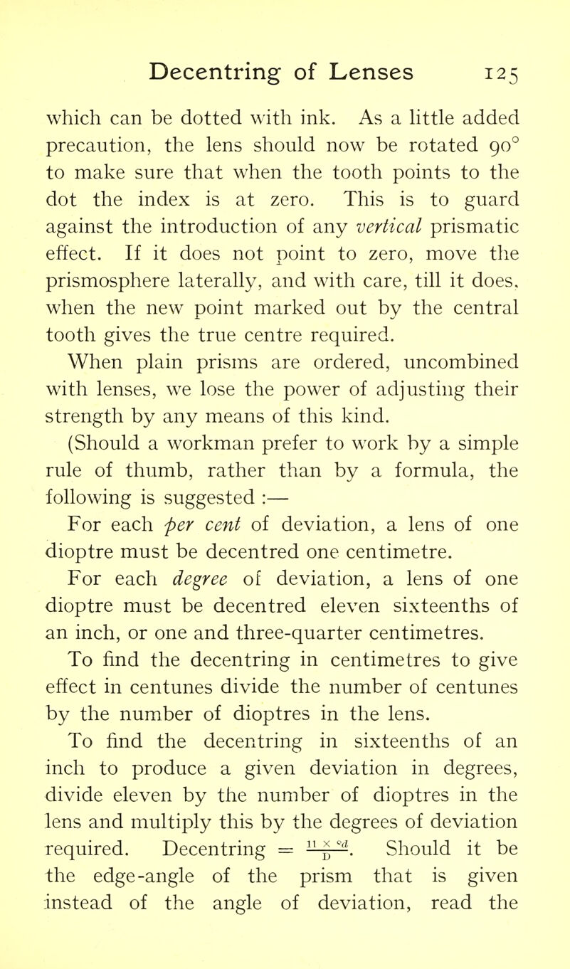 which can be dotted with ink. As a httle added precaution, the lens should now be rotated 90° to make sure that when the tooth points to the dot the index is at zero. This is to guard against the introduction of any vertical prismatic effect. If it does not point to zero, move the prismosphere laterally, and with care, till it does, when the new point marked out by the central tooth gives the true centre required. When plain prisms are ordered, uncombined with lenses, we lose the power of adjusting their strength by any means of this kind. (Should a workman prefer to work by a simple rule of thumb, rather than by a formula, the following is suggested :— For each per cent of deviation, a lens of one dioptre must be decentred one centimetre. For each degree of deviation, a lens of one dioptre must be decentred eleven sixteenths of an inch, or one and three-quarter centimetres. To find the decentring in centimetres to give effect in centunes divide the number of centunes by the number of dioptres in the lens. To find the decentring in sixteenths of an inch to produce a given deviation in degrees, divide eleven by the number of dioptres in the lens and multiply this by the degrees of deviation required. Decentring =  '^ Should it be the edge-angle of the prism that is given instead of the angle of deviation, read the