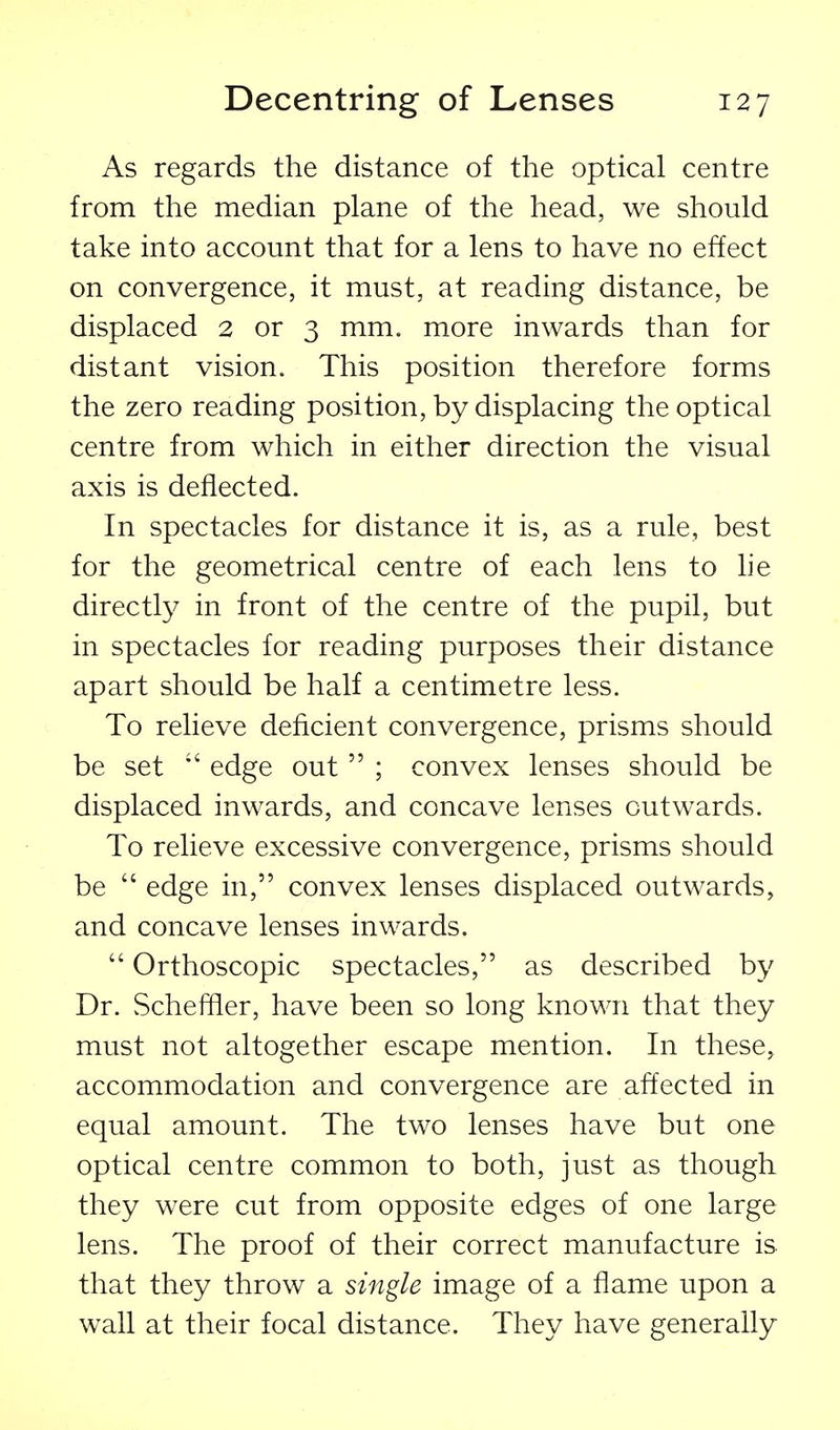 As regards the distance of the optical centre from the median plane of the head, we should take into account that for a lens to have no effect on convergence, it must, at reading distance, be displaced 2 or 3 mm. more inwards than for distant vision. This position therefore forms the zero reading position, by displacing the optical centre from which in either direction the visual axis is deflected. In spectacles for distance it is, as a rule, best for the geometrical centre of each lens to he directly in front of the centre of the pupil, but in spectacles for reading purposes their distance apart should be half a centimetre less. To relieve deficient convergence, prisms should be set  edge out  ; convex lenses should be displaced inwards, and concave lenses outwards. To relieve excessive convergence, prisms should be  edge in, convex lenses displaced outwards, and concave lenses inwards.  Orthoscopic spectacles, as described by Dr. Scheffler, have been so long known that they must not altogether escape mention. In these, accommodation and convergence are affected in equal amount. The two lenses have but one optical centre common to both, just as though they were cut from opposite edges of one large lens. The proof of their correct manufacture is that they throw a single image of a flame upon a wall at their focal distance. They have generally