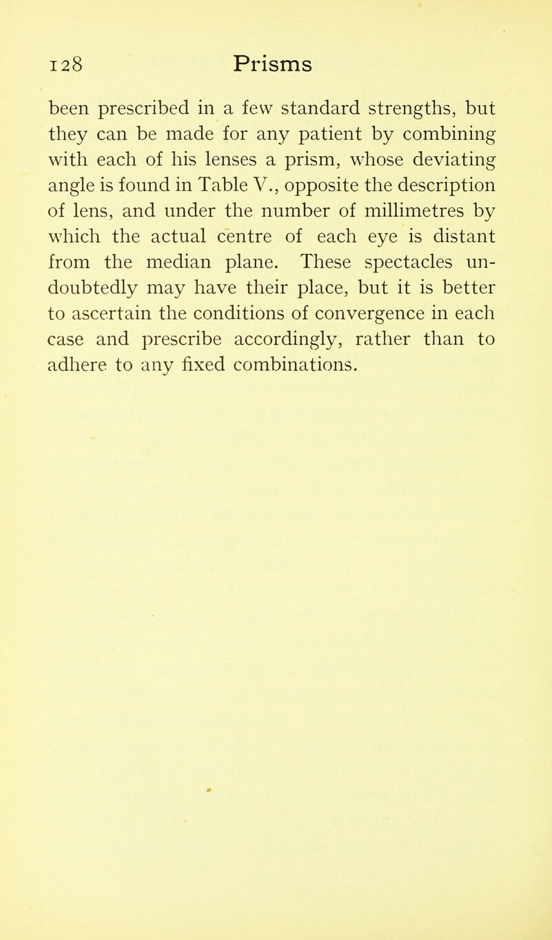 been prescribed in a few standard strengths, but they can be made for any patient by combining with each of his lenses a prism, whose deviating angle is found in Table V., opposite the description of lens, and under the number of millimetres by which the actual centre of each eye is distant from the median plane. These spectacles un- doubtedly may have their place, but it is better to ascertain the conditions of convergence in each case and prescribe accordingly, rather than to adhere to any fixed combinations.