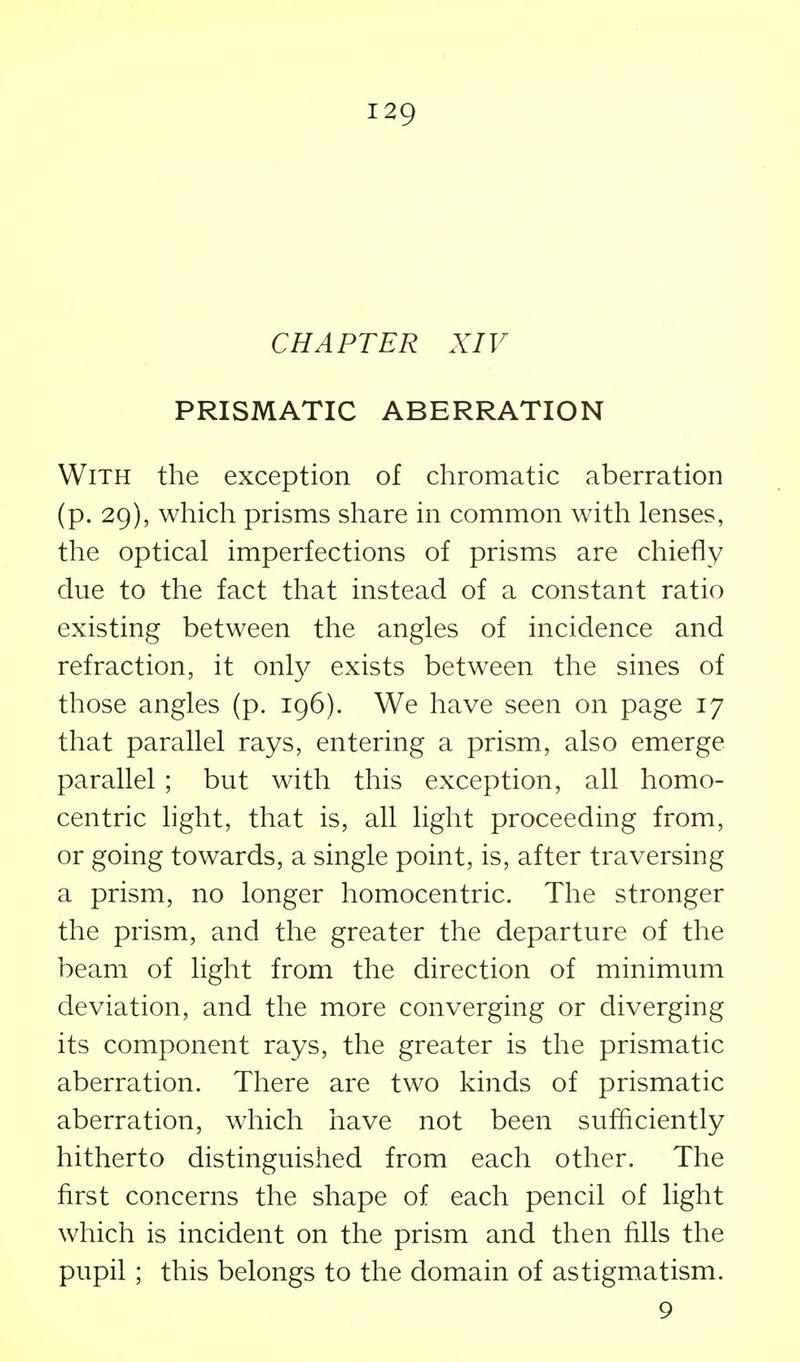 CHAPTER XIV PRISMATIC ABERRATION With the exception of chromatic aberration (p. 29), which prisms share in common with lenses, the optical imperfections of prisms are chiefly due to the fact that instead of a constant ratio existing between the angles of incidence and refraction, it onl}^ exists between the sines of those angles (p. 196). We have seen on page 17 that parallel rays, entering a prism, also emerge parallel ; but with this exception, all homo- centric light, that is, all light proceeding from, or going towards, a single point, is, after traversing a prism, no longer homocentric. The stronger the prism, and the greater the departure of the beam of light from the direction of minimum deviation, and the more converging or diverging its component rays, the greater is the prismatic aberration. There are two kinds of prismatic aberration, which have not been sufficiently hitherto distinguished from each other. The first concerns the shape of each pencil of light which is incident on the prism and then fills the pupil ; this belongs to the domain of astigmatism. 9