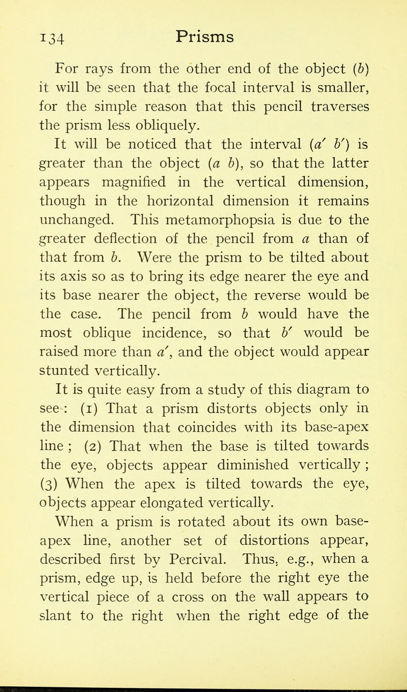 For rays from the other end of the object (b) it will be seen that the focal interval is smaller, for the simple reason that this pencil traverses the prism less obliquely. It will be noticed that the interval (a' b') is greater than the object {a b), so that the latter appears magnified in the vertical dimension, though in the horizontal dimension it remains unchanged. This metamorphopsia is due to the greater deflection of the pencil from a than of that from b. Were the prism to be tilted about its axis so as to bring its edge nearer the eye and its base nearer the object, the reverse would be the case. The pencil from b would have the most oblique incidence, so that b' would be raised more than a\ and the object would appear stunted vertically. It is quite easy from a study of this diagram to see : (i) That a prism distorts objects only in the dimension that coincides with its base-apex line ; (2) That when the base is tilted towards the eye, objects appear diminished vertically ; (3) When the apex is tilted towards the eye, objects appear elongated vertically. When a prism is rotated about its own base- apex line, another set of distortions appear, described first by Percival. Thus, e.g., when a prism, edge up, is held before the right eye the vertical piece of a cross on the wall appears to slant to the right when the right edge of the