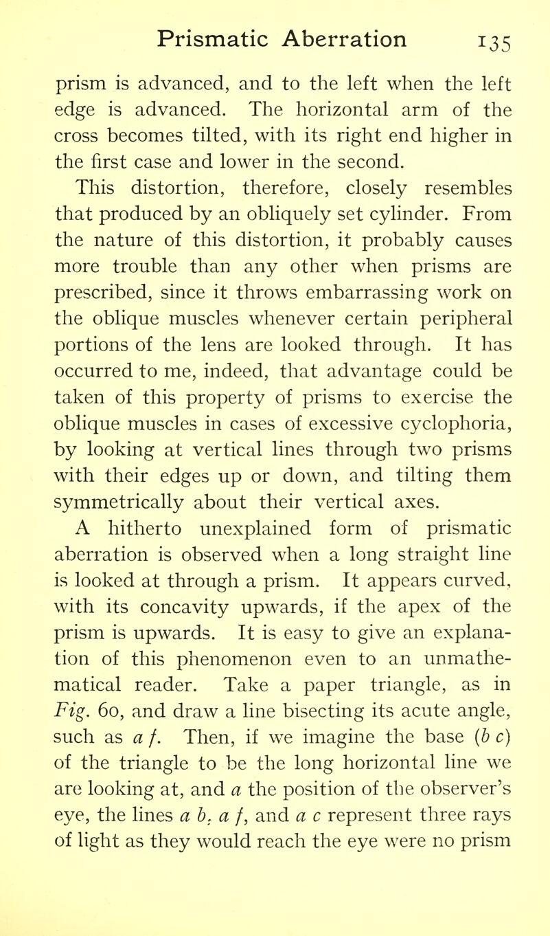 prism is advanced, and to the left when the left edge is advanced. The horizontal arm of the cross becomes tilted, with its right end higher in the first case and lower in the second. This distortion, therefore, closely resembles that produced by an obliquely set cylinder. From the nature of this distortion, it probably causes more trouble than any other when prisms are prescribed, since it throws embarrassing work on the oblique muscles whenever certain peripheral portions of the lens are looked through. It has occurred to me, indeed, that advantage could be taken of this property of prisms to exercise the oblique muscles in cases of excessive cyclophoria, by looking at vertical lines through two prisms with their edges up or down, and tilting them symmetrically about their vertical axes. A hitherto unexplained form of prismatic aberration is observed when a long straight line is looked at through a prism. It appears curved, with its concavity upwards, if the apex of the prism is upwards. It is easy to give an explana- tion of this phenomenon even to an unmathe- matical reader. Take a paper triangle, as in Fig. 60, and draw a line bisecting its acute angle, such as a f. Then, if we imagine the base (he) of the triangle to be the long horizontal line we are looking at, and a the position of the observer's eye, the lines a b, a /, and a c represent three rays of light as they would reach the eye were no prism