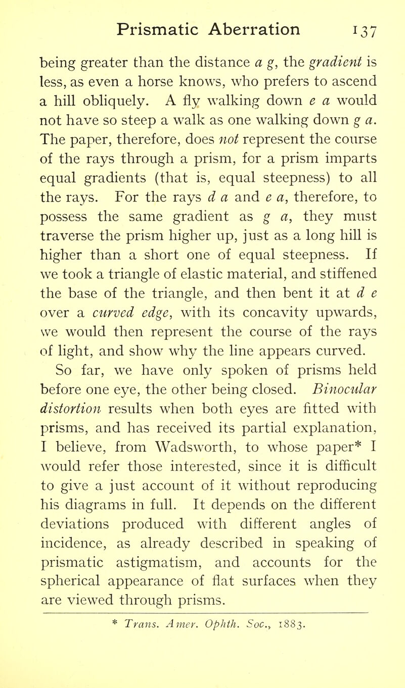 being greater than the distance a g, the gradient is less, as even a horse knows, who prefers to ascend a hill obliquely. A fly walking down e a would not have so steep a walk as one walking down g a. The paper, therefore, does not represent the course of the rays through a prism, for a prism imparts equal gradients (that is, equal steepness) to all the rays. For the rays d a and e a, therefore, to possess the same gradient as g a, they must traverse the prism higher up, just as a long hill is higher than a short one of equal steepness. If we took a triangle of elastic material, and stiffened the base of the triangle, and then bent it d e over a curved edge, with its concavity upwards, we would then represent the course of the rays of light, and show why the line appears curved. So far, we have only spoken of prisms held before one eye, the other being closed. Binocular distortion results when both eyes are fitted with prisms, and has received its partial explanation, I believe, from Wads worth, to whose paper* I would refer those interested, since it is difficult to give a just account of it without reproducing his diagrams in full. It depends on the different deviations produced with different angles of incidence, as already described in speaking of prismatic astigmatism, and accounts for the spherical appearance of flat surfaces when they are viewed through prisms. * Trans. Amer. Ophth. Soc, 1S83.