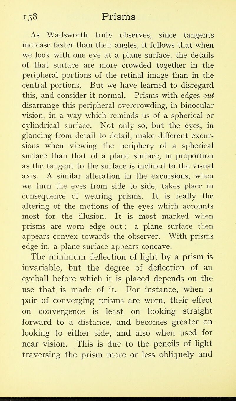 As Wadsworth truly observes, since tangents increase faster than their angles, it follows that when we look with one eye at a plane surface, the details of that surface are more crowded together in the peripheral portions of the retinal image than in the central portions. But we have learned to disregard this, and consider it normal. Prisms with edges out disarrange this peripheral overcrowding, in binocular vision, in a way which reminds us of a spherical or cylindrical surface. Not only so, but the eyes, in glancing from detail to detail, make different excur- sions when viewing the periphery of a spherical surface than that of a plane surface, in proportion as the tangent to the surface is inclined to the visual axis. A similar alteration in the excursions, when we turn the eyes from side to side, takes place in consequence of wearing prisms. It is really the altering of the motions of the eyes which accounts most for the illusion. It is most marked when prisms are worn edge out; a plane surface then appears convex towards the observer. With prisms edge in, a plane surface appears concave. The minimum deflection of light by a prism is invariable, but the degree of deflection of an eyeball before which it is placed depends on the use that is made of it. For instance, when a pair of converging prisms are worn, their effect on convergence is least on looking straight forward to a distance, and becomes greater on looking to either side, and also when used for near vision. This is due to the pencils of light traversing the prism more or less obliquely and