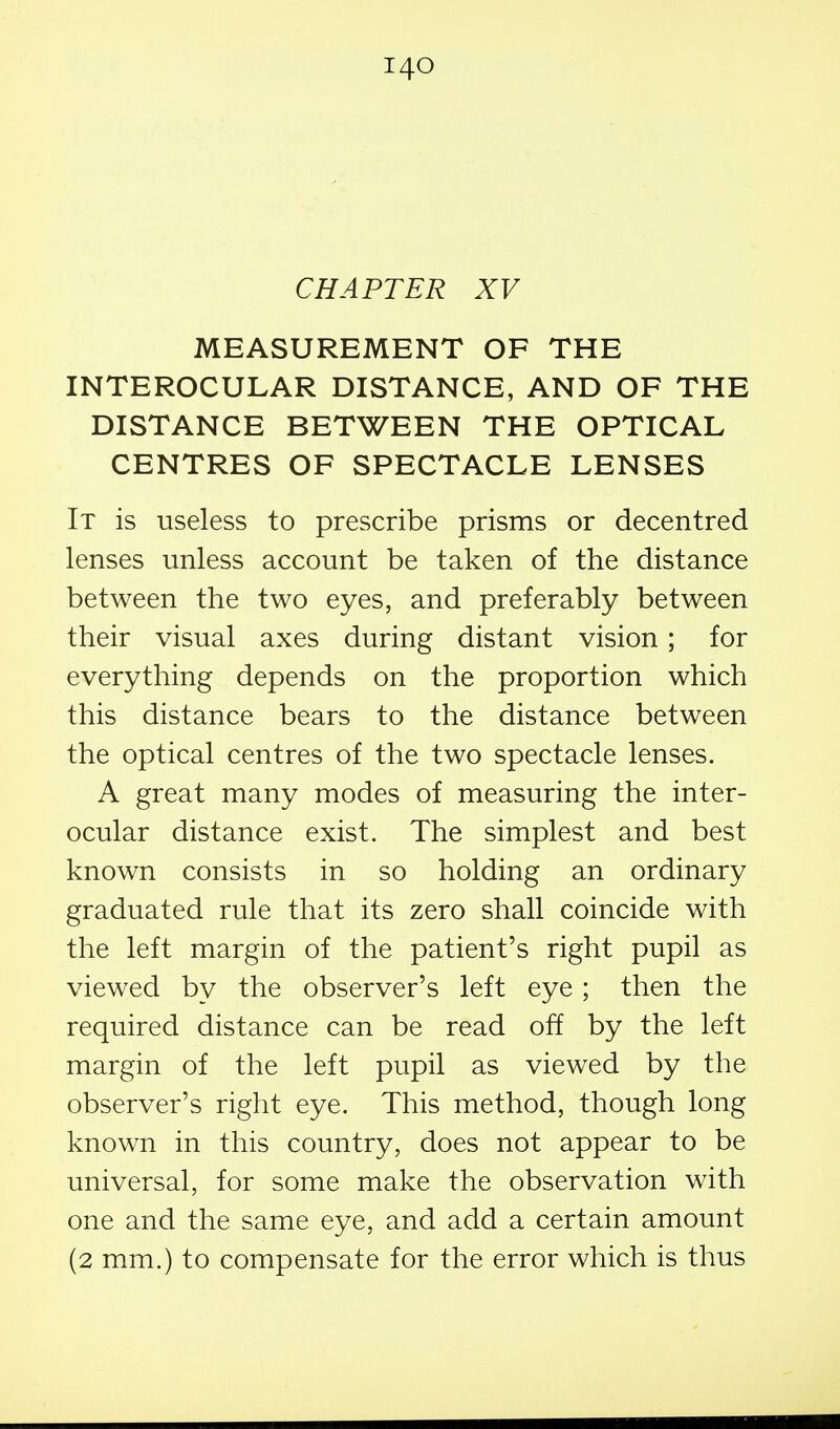 CHAPTER XV MEASUREMENT OF THE INTEROCULAR DISTANCE, AND OF THE DISTANCE BETWEEN THE OPTICAL CENTRES OF SPECTACLE LENSES It is useless to prescribe prisms or decentred lenses unless account be taken of the distance between the two eyes, and preferably between their visual axes during distant vision; for everything depends on the proportion which this distance bears to the distance between the optical centres of the two spectacle lenses. A great many modes of measuring the inter- ocular distance exist. The simplest and best known consists in so holding an ordinary graduated rule that its zero shall coincide with the left margin of the patient's right pupil as viewed by the observer's left eye; then the required distance can be read off by the left margin of the left pupil as viewed by the observer's right eye. This method, though long known in this country, does not appear to be universal, for some make the observation with one and the same eye, and add a certain amount (2 mm.) to compensate for the error which is thus