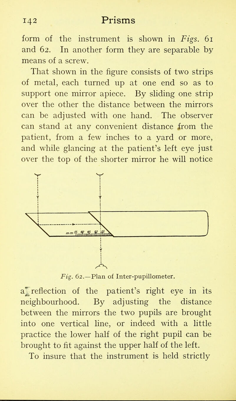 form of the instrument is shown in Figs. 6i and 62. In another form they are separable by means of a screw. That shown in the figure consists of two strips of metal, each turned up at one end so as to support one mirror apiece. By sliding one strip over the other the distance between the mirrors can be adjusted with one hand. The observer can stand at any convenient distance from the patient, from a few inches to a yard or more, and while glancing at the patient's left eye just over the top of the shorter mirror he will notice Y V I Y . f Fig. 62.—Plan of Inter-pupillometer. a^ reflection of the patient's right eye in its neighbourhood. By adjusting the distance between the mirrors the two pupils are brought into one vertical line, or indeed with a little practice the lower half of the right pupil can be brought to fit against the upper half of the left. To insure that the instrument is held strictly