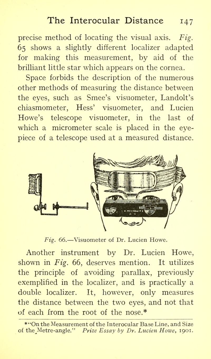 precise method of locating the visual axis. Fig. 65 shows a slightly different localizer adapted for making this measurement, by aid of the brilliant little star which appears on the cornea. Space forbids the description of the numerous other methods of measuring the distance between the eyes, such as Smee's visuometer, Landolt's chiasmometer, Hess' visuometer, and Lucien Howe's telescope visuometer, in the last of which a micrometer scale is placed in the eye- piece of a telescope used at a measured distance. Fig. 66.—Visuometer of Dr. Lucien Howe. Another instrument by Dr. Lucien Howe, shown in Fig. 66, deserves mention. It utilizes the principle of avoiding parallax, previously exemplified in the localizer, and is practically a double localizer. It, however, only measures the distance between the two eyes, and not that of each from the root of the nose.* *On the Measurement of the Interocular Base Line, and Size of the^Metre-angle. Prize Essay by Dr. Lucien Howe, 1901.